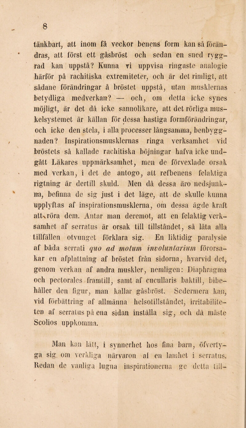 tänkbart; att inom få veckor benens form kan så förän- dras^ att först ett gåsbröst och sedan en sned rygg- rad kan uppstå? Kunna vi uppvisa ringaste analogie härför på rachitiska extremiteter, och är det rimligt; att sådane förändringar å bröstet uppstå; utan musklernas betydliga medverkan? — och; om detta icke synes möjligt; är det då icke sannolikare; att det rörliga mus- kelsystemet är källan för dessa hastiga formförändringar; och icke den stela; i alla processer långsamma; benbygg- naden? Inspirationsmusklernas ringa verksamhet vid bröstets så kallade rachitiska böjningar hafva icke und- gått Läkares uppmärksamhet; men de förvexlade orsak med verkan; i det de antogo; att refbenens felaktiga rigtning är dertill skuld. Men då dessa äro nedsjunk- na; befinna de sig just i det läge; att de skulle kunna upplyftas af inspirationsmusklerna, om dessa ägde kraft atUröra dem. Antar man deremot; att en felaktig verk- samhet af serratus är orsak till tillståndet; så låta alla tillfällen otvunget förklara sig. En liktidig paralysie af båda serrati quo ad motum involuntarium förorsa- kar en afplattning af bröstet från sidorna; hvarvid det; genom verkan af andra muskler; nemligcn: Diaphragma och pectorales. framtill; samt af cucullaris baktill; bibe- håller den figur; man kallar gåsbröst. Sedermera kan; vid förbättring af allmänna helsotillståndet; irritabilite- ten af serratus på ena sidan inställa sig; och då måste Scolios uppkomma. Man kan lätt; i synnerhet hos fina barn; öfverty- ga sig, om verkliga närvaron al en lamhet i serratus. Redan de vanliga lugna inspirationerna ge detta till- ✓