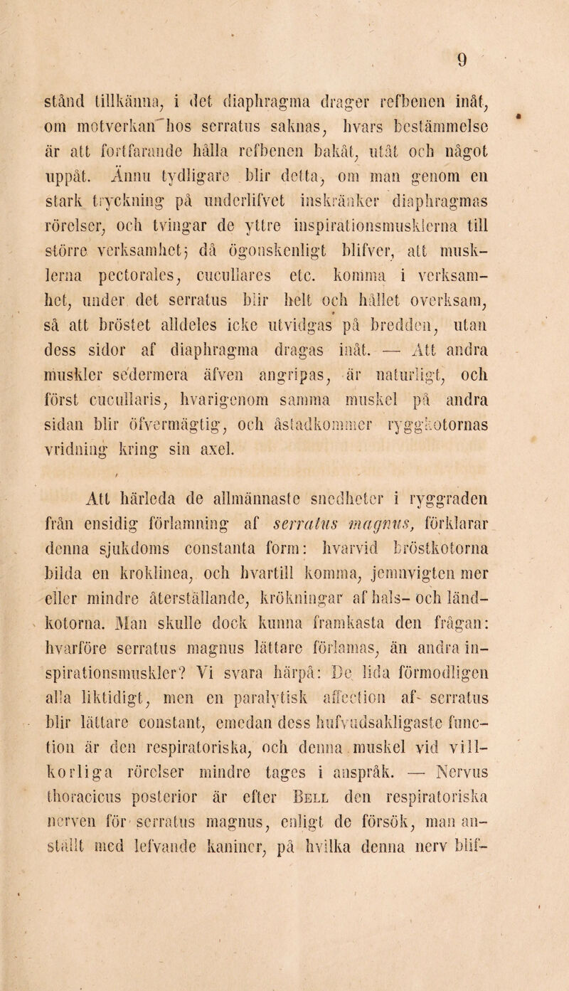 stånd tillkänna, i det diaphragma drager refbenen inåt, om motverkan hos serratus saknas, byars bestämmelse är att fortfarande hålla refbenen bakåt, utåt och något uppåt. Ännu tydligare blir detta, om inan genom en stark tryckning på imderlifvet inskränker diaphragmas rörelser, och tvingar de yttre inspirationsmusklerna till större verksamhet; då ögonskenligt blifver, att musk- lerna pectorales, ciicullares etc. komma i verksam- het, under det serratus blir helt och hållet overksam, 9 så att bröstet alldeles icke utvidgas på bredden, utan dess sidor af diaphragma dragas inåt. — Att andra muskler sedermera äfven angripas, är naturligt, och först cucullaris, hvarigenom samma muskel på andra sidan blir öfvermägtig, och åstadkommer ryggkotornas vridning kring sin axel. Att härleda de allmännaste snedheter i ryggraden från ensidig förlamning af serratus magnus, förklarar denna sjukdoms constanta form: hvarvid bröstkotorna bilda en kroklinea, och hvartill komma, jemnvigten mer x ' N eller mindre återställande, krökningar af hals-och länd- kotorna. Man skulle dock kunna framkasta den frågan: hvarföre serratus magnus lättare förlamas, än andra in- spirationsmuskler? Vi svara härpå: De lida förmodligen alla liktidigt, men en paralytisk affection af~ serratus blir lättare constant, emedan dess hufvudsakligaste func- tion är den respiratoriska, och denna muskel vid vill- korliga rörelser mindre tages i anspråk. — Nervus thoracicus posterior är efter Bell den respiratoriska nerven för serratus magnus, ställt med lefvande kaniner, enligt de försök, man an- på hvilka denna nerv blif- /