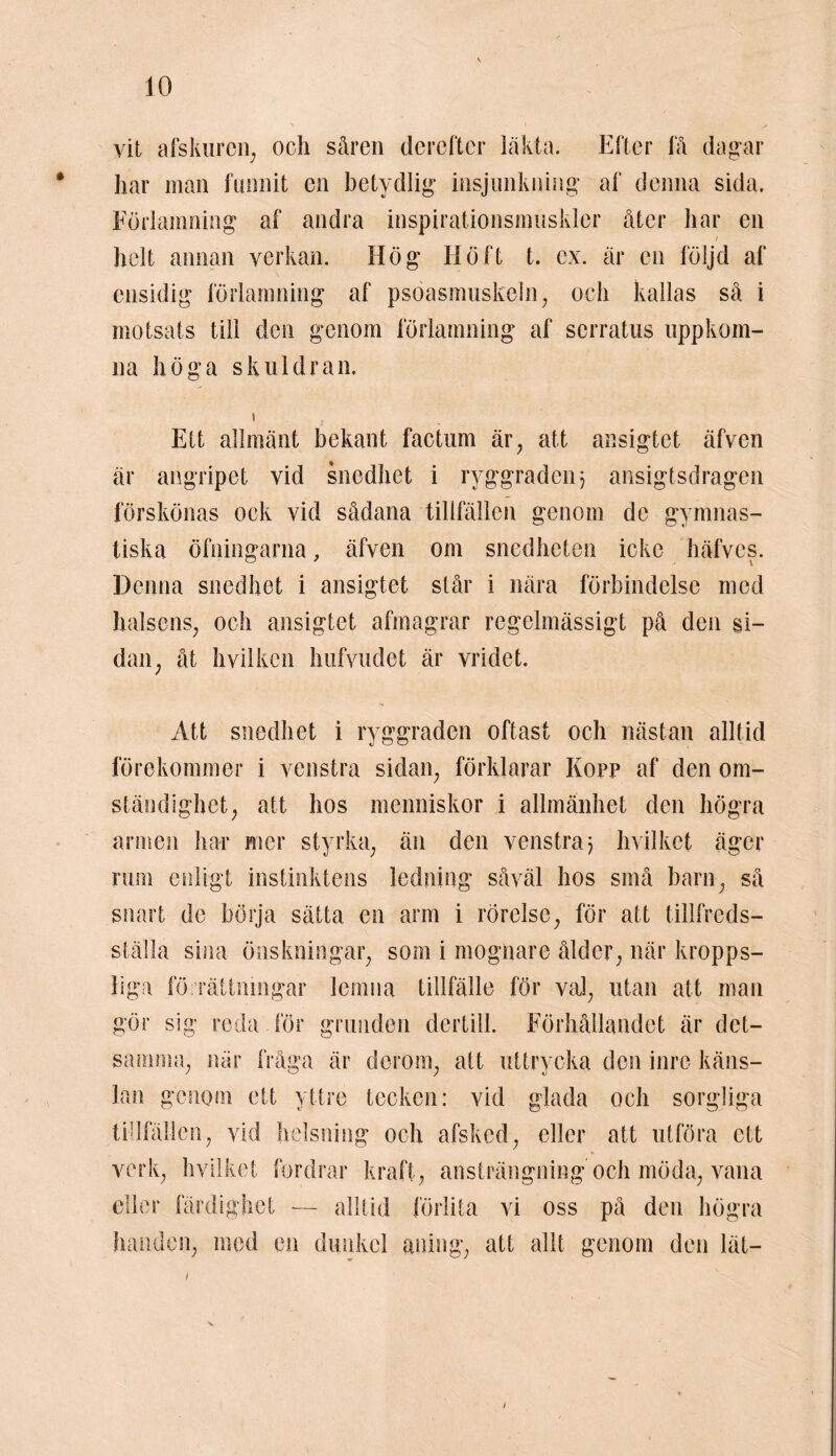 vit afskuren; och såren derefter läkta. Efter få dag-ar har man funnit en betydlig insjimkning af denna sida. Förlamning af andra inspirationsmuskler åter har en i helt annan verkan. Hög Höft t. ex. är en följd af ensidig förlamning af psoasmuskeln, och kallas så i motsats till den genom förlamning af serratus uppkom- na höga skuldran. Ett allmänt bekant factum är, att ansigtet äfven är angripet vid snedhet i ryggraden} ansigtsdragen förskönas ock vid sådana tillfällen genom de gymnas- tiska öfningarna, äfven om snedheten icke häfves. Denna snedhet i ansigtet står i nära förbindelse med halsens, och ansigtet afmagrar regelmässigt på den si- dan, åt h vilken hufvudet är vridet. Att snedhet i ryggraden oftast och nästan alltid förekommer i venstra sidan, förklarar Kopp af den om- ständighet, att hos menniskor i allmänhet den högra armen har mer styrka, än den venstra} hvilket äger ruin enligt instinktens ledning såväl hos små barn, så snart de börja sätta en arm i rörelse, för att tillfreds- ställa sina önskningar, som i mognare ålder, när kropps- liga förrättningar lemna tillfälle för val, utan att man gör sig reda för grunden dertill. Förhållandet är det- samma, när fråga är derom, att uttrycka den inre käns- lan genom ett yttre tecken: vid glada och sorgliga tillfällen, vid helsning och afsked, eller att utföra ett verk, hvilket fordrar kraft, ansträngning och möda, vana eller färdighet — alltid förlita vi oss på den högra handen, med en dunkel aning, att allt genom den lät— /