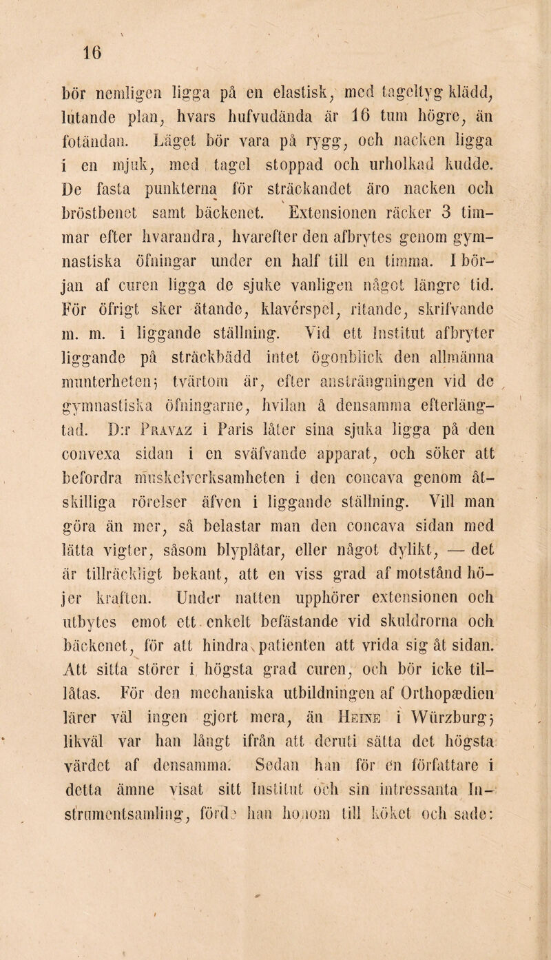 ' \ * \ 16 r bör nemligen ligga på en elastisk/ med tageltyg klädd, lutande plan; hvars hufvudända är 16 tum högre; än fotändan. Läget bör vara på rygg; och nacken ligga i en mjuk, med tagel stoppad och urholkad kudde. De fasta punkterna för sträckandet äro nacken och ^ V bröstbenet samt bäckenet. Extensionen räcker 3 tim- mar efter hvarandra, hvarefter den afbrytes genom gym- nastiska öfningar under en half till en timma. I bör- jan af curen ligga de sjuke vanligen något längre tid. För öfrigt sker ätande, klavérspel, ritande, skrifvande m. m. i liggande ställning. Vid ett Institut afbryter liggande på sträckbädd intet ögonblick den allmänna munterheten5 tvärtom är, efter ansträngningen vid de gymnastiska öfningarne, hvilan å densamma efterläng- tad. D:r Pravaz i Paris låter sina sjuka ligga på den convexa sidan i en sväfvande apparat, och söker att befordra muskelverksamheten i den concava genom åt- skilliga rörelser äfven i liggande ställning. Vill man göra än mer, så belastar man den concava sidan med lätta vigter, såsom blyplåtar, eller något dylikt, — det är tillräckligt bekant, att en viss grad af motstånd hö- jer kraften. Under natten upphörer extensionen och utbytes emot ett enkelt befästande vid skuldrorna och bäckenet, för att hindravpatienten att vrida sig åt sidan. Att sitta störer i högsta grad curen, och bör icke til- låtas. För den mechaniska utbildningen af Orthopaedien lärer väl ingen gjort mera, än Heine i Wurzburgj likväl var han långt ifrån att deruti sätta det högsta värdet af densamma. Sedan han för en författare i detta ämne visat sitt Institut och sin intressanta In- sfrumentsamling, förde han honom till köket och sade: i