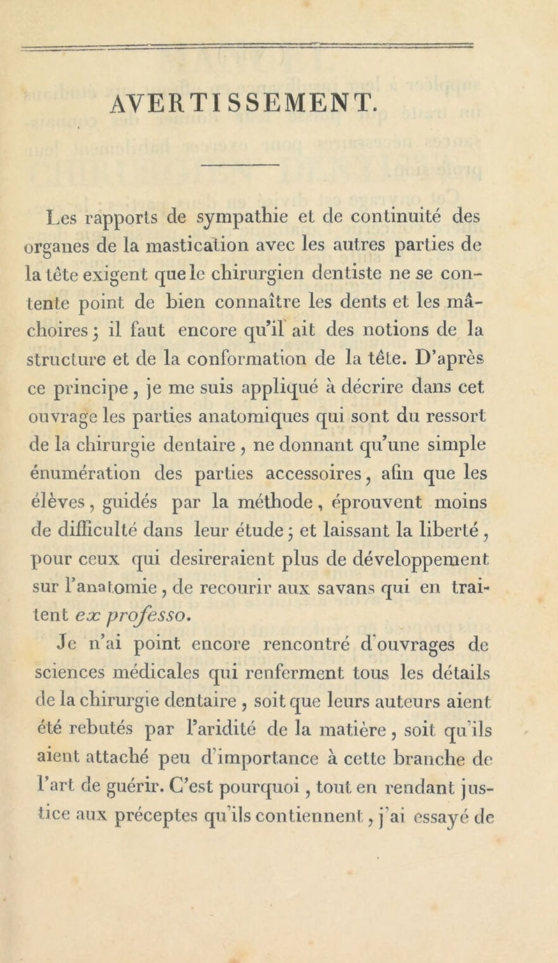 AVERTISSEMENT. Les rapports de sympathie et de continuité des organes de la mastication avec les autres parties de la tête exigent que le chirurgien dentiste ne se con- tente point de bien connaître les dents et les mâ- choires] il faut encore qu’il ait des notions de la structure et de la conformation de la tête. D’après ce principe , je me suis appliqué à décrire dans cet ouvrage les parties anatomiques qui sont du ressort de la chirurgie dentaire , ne donnant qu’une simple énumération des parties accessoires ? afin que les élèves, guidés par la méthode, éprouvent moins de difficulté dans leur étude ] et laissant la liberté, pour ceux qui désireraient plus de développement sur l’anatomie ? de recourir aux savans qui en trai- tent eæ professo. Je n’ai point encore rencontré d ouvrages de sciences médicales qui renferment tous les détails de la chirurgie dentaire , soit que leurs auteurs aient été rebutés par l’aridité de la matière, soit qu’ils aient attaché peu d’importance à cette branche de l’art de guérir. C’est pourquoi, tout en rendant jus- tice aux préceptes qu’ils contiennent ? j’ai essayé de