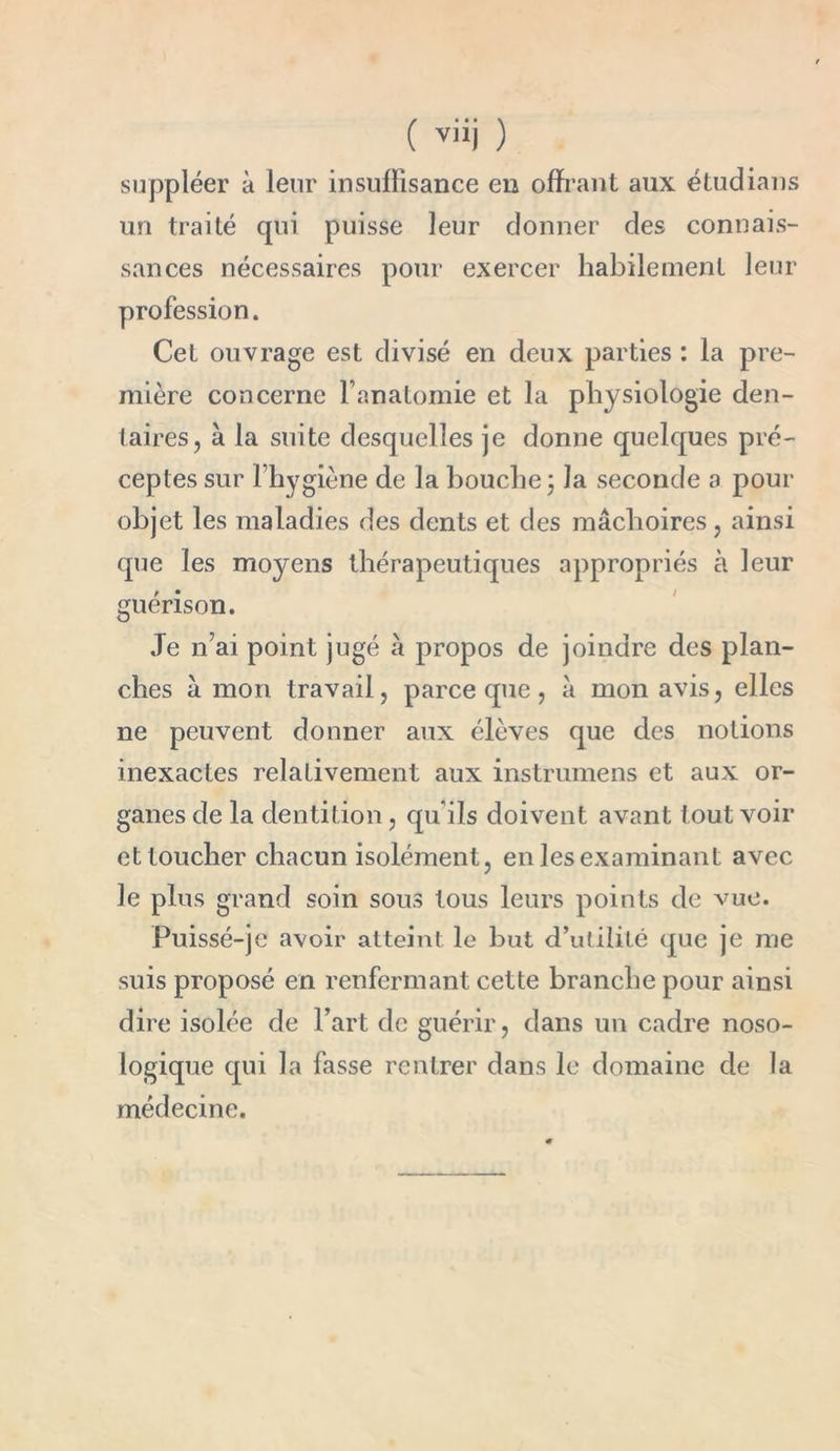 suppléer à leur insuffisance en offrant aux étudians un traité qui puisse leur donner des connais- sances nécessaires pour exercer habilement leur profession. Cet ouvrage est divisé en deux parties : la pre- mière concerne l’anatomie et la physiologie den- taires, à la suite desquelles je donne quelques pré- ceptes sur 1 hygiène de la bouche ; la seconde a pour objet les maladies des dents et des mâchoires, ainsi que les moyens thérapeutiques appropriés à leur guérison. Je n’ai point jugé à propos de joindre des plan- ches â mon travail, parce que, à mon avis, elles ne peuvent donner aux élèves que des notions inexactes relativement aux instrumens et aux or- ganes de la dentition, qu’ils doivent avant tout voir et toucher chacun isolément, en les examinant avec le plus grand soin sous tous leurs points de vue. Puissé-je avoir atteint le but d’utilité que je me suis proposé en renfermant cette branche pour ainsi dire isolée de l’art de guérir, dans un cadre noso- logique qui la fasse rentrer dans le domaine de la médecine.