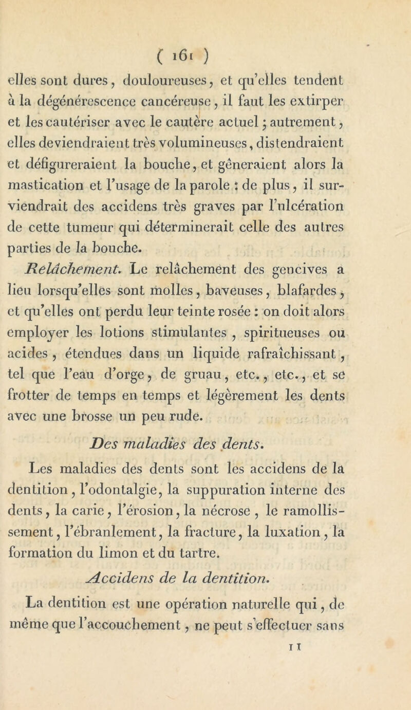 ( '6> ) elles sont dures, douloureuses, et qu’elles tendent a la dégénérescence cancéreuse, il faut les extirper et les cautériser avec le cautère actuel ; autrement, elles deviendraient très volumineuses, distendraient et défigureraient la bouche,et gêneraient alors la mastication et l’usage de la parole : de plus, il sur- viendrait des accidens très graves par l’ulcération de cette tumeur qui déterminerait celle des autres parties de la bouche. Relâchement. Le relâchement des gencives a lieu lorsqu’elles sont molles , baveuses, blafardes , et qu’elles ont perdu leur teinte rosée : on doit alors employer les lotions stimulantes , spiritueuses ou acides , étendues dans un liquide rafraîchissant, tel que l’eau d’orge, de gruau, etc., etc., et se frotter de temps en temps et légèrement les dents avec une brosse un peu rude. Des maladies des dents. Les maladies des dents sont les accidens de la dentition, l’odontalgie, la suppuration interne des dents, la carie, l’érosion, la nécrose , le ramollis- sement, l’ébranlement, la fracture, la luxation, la formation du limon et du tartre. Accidens de la dentition. La dentition est une opération naturelle qui, de même que l’accouchement, ne peut s’effectuer sans