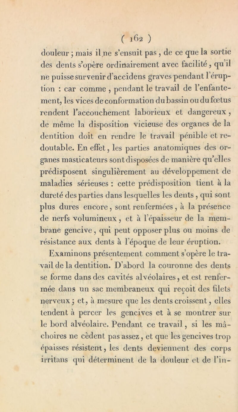 douleur \ niais ilne s’ensuit pas , de ce que la sortie des dents s’opère ordinairement avec facilité, quil ne puisse survenir d’accidens graves pendant l’érup- tion : car comme , pendant le travail de l’enfante- ment, les vices de conformation du bassin ou du fœtus rendent l’accouchement laborieux et dangereux, de même la disposition vicieuse des organes de la dentition doit en rendre le travail pénible et re- doutable. En effet, les parties anatomiques des or- ganes masticateurs sont disposées de manière qu’elles prédisposent singulièrement au développement de maladies sérieuses : cette prédisposition tient à la dureté des parties dans lesquelles les dents, qui sont plus dures encore, sont renfermées , à la présence de nerfs volumineux, et à l’épaisseur de la mem- brane gencive, qui peut opposer plus ou moins de résistance aux dents à l’époque de leur éruption. Examinons présentement comment s’opère le tra- vail de la dentition. D’abord la couronne des dents se forme dans des cavités alvéolaires, et est renfer- mée dans un sac membraneux qui reçoit des filets nerveux 5 et, à mesure que les dents croissent, elles tendent à percer les gencives et à se montrer sur le bord alvéolaire. Pendant ce travail, si les mâ- choires ne cèdent pas assez, et que les gencives trop épaisses résistent, les dents deviennent des corps irritans qui déterminent de la douleur et de Fin-
