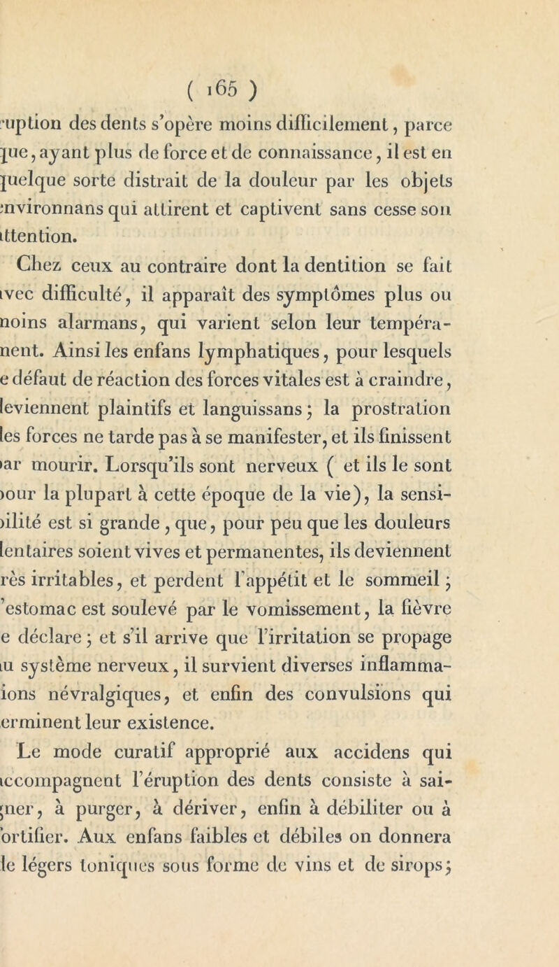 uption des dénis s’opère moins difficilement, parce jue,ayant plus de force et de connaissance, il est en juelque sorte distrait de la douleur par les objets mvironnans qui attirent et captivent sans cesse son ittention. Chez ceux au contraire dont la dentition se fait tvec difficulté, il apparaît des symptômes plus ou noins alarmans, qui varient selon leur tempéra - nent. Ainsi les enfans lymphatiques, pour lesquels e défaut de réaction des forces vitales est à craindre, leviennent plaintifs et languissans ; la prostration les forces ne tarde pas à se manifester, et ils finissent »ar mourir. Lorsqu’ils sont nerveux ( et ils le sont >our la plupart à cette époque de la vie), la sensi- )ilité est si grande , que, pour peu que les douleurs lentaires soient vives et permanentes, ils deviennent rès irritables, et perdent l’appétit et le sommeil • ’estomac est soulevé par le vomissement, la fièvre e déclare 3 et s’il arrive que l’irritation se propage lu système nerveux, il survient diverses inflamma- ions névralgiques, et enfin des convulsions qui erminentleur existence. Le mode curatif approprié aux accidens qui tccompagnent l’éruption des dents consiste à sai- ;ner, à purger, à dériver, enfin à débiliter ou à ortifier. Aux enfans faibles et débiles on donnera le légers toniques sous forme de vins et de sirops ;