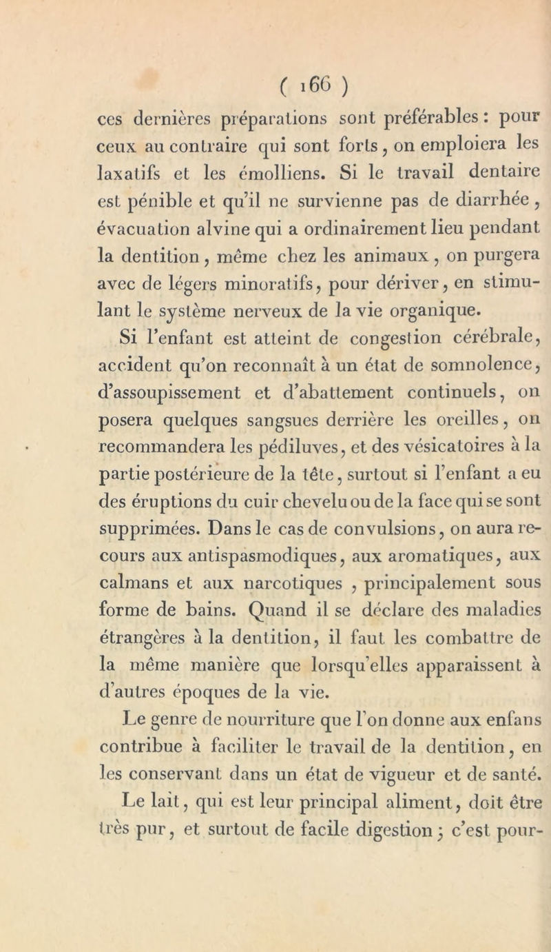 ( >66 ) ces dernières préparations sont préférables : pour ceux au contraire qui sont forts, on emploiera les laxatifs et les émolliens. Si le travail dentaire est pénible et qu’il ne survienne pas de diarrhée, évacuation alvine qui a ordinairement lieu pendant la dentition , meme chez les animaux , on purgera avec de légers minoratifs, pour dériver, en stimu- lant le système nerveux de la vie organique. Si l’enfant est atteint de congestion cérébrale, accident qu’on reconnaît à un état de somnolence, d’assoupissement et d’abattement continuels, on posera quelques sangsues derrière les oreilles, on recommandera les pédiluves, et des vésicatoires à la partie postérieure de la tête, surtout si l’enfant a eu des éruptions du cuir chevelu ou de la face qui se sont supprimées. Dans le cas de convulsions, on aura re- cours aux antispasmodiques, aux aromatiques, aux caïmans et aux narcotiques , principalement sous forme de bains. Quand il se déclare des maladies étrangères à la dentition, il faut les combattre de la même manière que lorsqu'elles apparaissent à d’autres époques de la vie. Le genre de nourriture que Ton donne aux enfans contribue à faciliter le travail de la dentition, en les conservant dans un état de vigueur et de santé. Le lait, qui est leur principal aliment, doit être très pur, et surtout de facile digestion 5 c’est pour-
