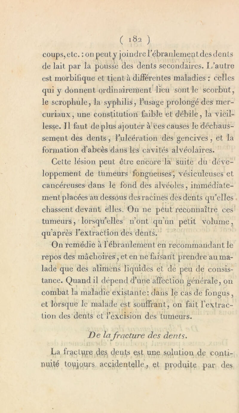 coups, etc. : on peut y joindre l’ébranlemeat des dents de lait par la pousse des dents secondaires. L’autre est morbifique et tient à différentes maladies : celles qui y donnent ordinairement lieu sont le scorbut, le scrophule, la syphilis, l’usage prolongé des mer- curiaux, une constitution faible et débile, la vieil- lesse. Il faut de plus ajouter à ces causes le déchaus- sement des dents, l’ulcération des gencives, et la formation d’abcès dans les cavités alvéolaires. Celte lésion peut être encore la suite du déve- loppement de tumeurs fongueuses, vésiculeuses et cancéreuses dans le fond des alvéoles, immédiate- ment placées au dessous des racines des dents qu’elles chassent devant elles. O11 ne peut reconnaître ces tumeurs, lorsqu’elles n’ont qu’un petit volume, qu après rextraclion des dents. On remédie à l’ébranlement en recommandant le repos des mâchoires, et en 11e faisant prendre au ma- lade que des alimens liquides et de peu de consis- tance. Quand il dépend d’une affection générale, on combat la maladie existante: dans le cas de fongus, et lorsque le malade est souffrant, on fait l’extrac- tion des dents et l’excision des tumeurs. De lafracture des dents. La fracture ffes; dents est une solution de conti- nuité toujours accidentelle , et produite par des