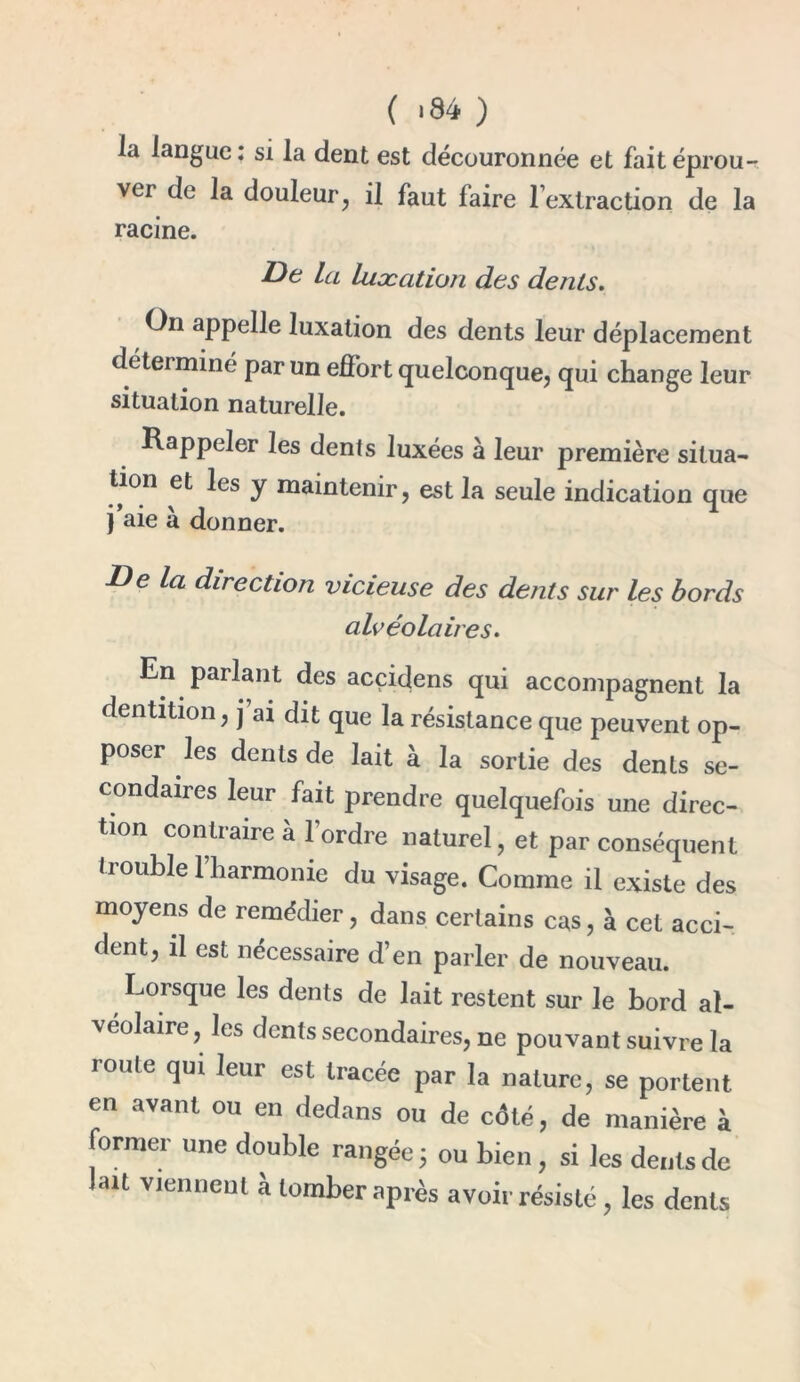 la langue: si la dent est découronnée et fait éprou- ver de la douleur, il faut faire l’extraction de la racine. De la luxation des dents. O11 appelle luxation des dents leur déplacement déterminé par un effort quelconque, qui change leur situation naturelle. Rappeler les dents luxées à leur première situa- tion et les y maintenir, est la seule indication que j’aie à donner. De la direction vicieuse des dents sur les bords alvéolaires. En parlant des acçicjens qui accompagnent la dentition, j ai dit que la résistance que peuvent op- poser les dents de lait à la sortie des dents se- condaires leur fait prendre quelquefois une direc- tion contraire à l’ordre naturel, et par conséquent trouble l’harmonie du visage. Comme il existe des moyens de remédier, dans certains cas, à cet acci- dent, il est nécessaire d’en parler de nouveau. Lorsque les dents de lait restent sur le bord al- véolaire , les dents secondaires, ne pouvant suivre la roule qui leur est tracée par la nature, se portent en avant ou en dedans ou de côté, de manière à former une double rangée 5 ou bien , si les dents de lait viennent à tomber après avoir résisté, les dents