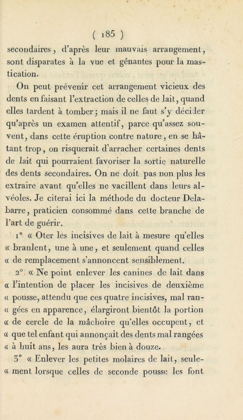 ( >35 ) secondaires , d’après leur mauvais arrangement, sont disparates à la vue et gênantes pour la mas- tication. On peut prévenir cet arrangement vicieux des dents en faisant l’extraction de celles de lait, quand elles tardent à tomber ÿ mais il ne faut s’y décider qu’après un examen attentif, parce qu’assez sou- vent, dans cette éruption contre nature , en se hâ- tant trop, on risquerait d’arracher certaines dents de lait qui pourraient favoriser la sortie naturelle des dents secondaires. On ne doit pas non plus les extraire avant qu’elles ne vacillent dans leurs al- véoles. Je citerai ici la méthode du docteur Dela- barre, praticien consommé dans cette branche de l’art de guérir. i° cc Oter les incisives de lait à mesure quelles « branlent, une à une, et seulement quand celles cc de remplacement s’annoncent sensiblement. 2° cc Ne point enlever les canines de lait dans cc l’intention de placer les incisives de deuxième (c pousse, attendu que ces quatre incisives, mal ran- ce gées en apparence, élargiront bientôt la portion cc de cercle de la mâchoire qu’elles occupent, et cc que tel enfant qui annonçait des dents mal rangées « a huit ans, les aura très bien â douze. 3° cc Enlever les petites molaires de lait, seule- cc ment lorsque celles de seconde pousse les font