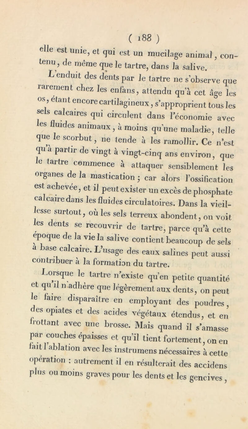 elle est unie, et qui est un mucilage animal, con- tenu, de même que le tartre, dans la salive. L’enduit des dents par le tartre ne s’observe que rarement chez les enfans, attendu qu’à cet âge les os, étant encore cartilagineux, s’approprient tous les sels calcaires qui circulent dans l’économie avec les fluides animaux, à moins qu’une maladie, telle que le scorbut ne tende à les ramollir. Ce n’est qu à partit de vingt a vingt-cinq ans environ, que e Uitre commence a attaquer sensiblement les organes de la mastication ; car alors l’ossification est achevée, et il peutexister un excès de phosphate ca can e dans les fluides circulatoires. Dans la vieil- lisse surtout, ou les sels terreux abondent, on voit les dents se recouvrir de tartre, parce qu’à cette époque de la vie la salive contient beaucoup de sels a base calcaire. L’usage des eaux salines peut aussi contribuer à la formation du tartre. Lorsque le tartre n’existe qu’en petite quantité et qu i! n adhère que légèrement aux dents, on peut le faire disparaître en employant des poudres, des opiates et des acides végétaux étendus, et en rottant avec une brosse. Mais quand il s’amasse par couches épaisses et qu’il tient fortement, on en lait 1 ablation avec les instrumens nécessaires à cette opération : autrement il en résulterait des accidens plus ou moins graves pour les dents et les gencives,