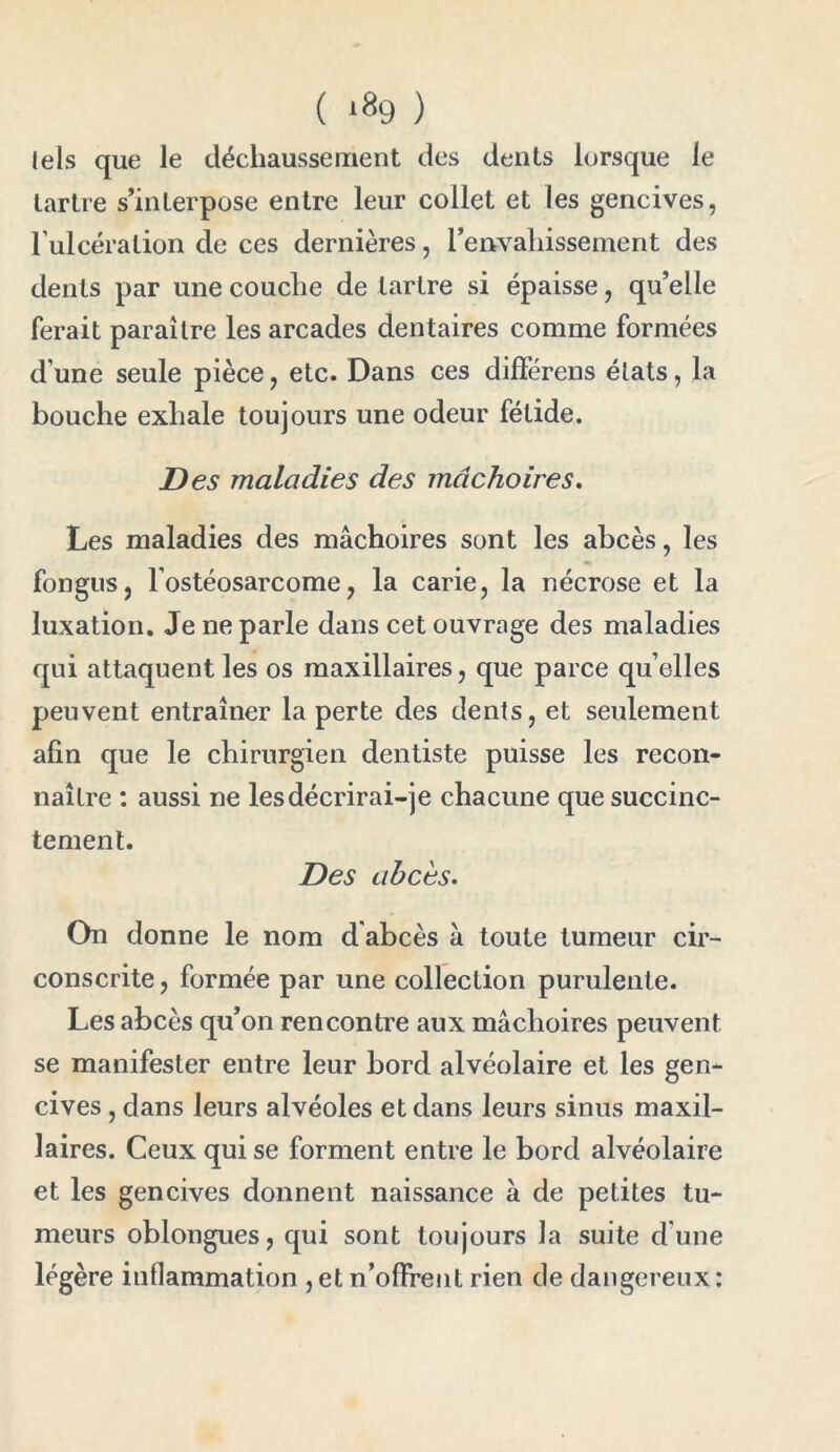 ( *89 ) tels que le déchaussement des dents lorsque le tartre s’interpose entre leur collet et les gencives, l'ulcération de ces dernières, l’envahissement des dents par une couche de tartre si épaisse, qu’elle ferait paraître les arcades dentaires comme formées d’une seule pièce, etc. Dans ces différons états, la bouche exhale toujours une odeur fétide. Des maladies des mâchoires. Les maladies des mâchoires sont les abcès, les fongus, l’ostéosarcome, la carie, la nécrose et la luxation. Je ne parle dans cet ouvrage des maladies qui attaquent les os maxillaires, que parce qu elles peuvent entraîner la perte des dents, et seulement afin que le chirurgien dentiste puisse les recon- naître : aussi ne les décrirai-je chacune que succinc- tement. Des abcès. On donne le nom d abcès â toute tumeur cir- conscrite , formée par une collection purulente. Les abcès qu’on rencontre aux mâchoires peuvent se manifester entre leur bord alvéolaire et les gen- cives , dans leurs alvéoles et dans leurs sinus maxil- laires. Ceux qui se forment entre le bord alvéolaire et les gencives donnent naissance à de petites tu- meurs oblongues, qui sont toujours la suite d une légère inflammation , et n’offrent rien de dangereux:
