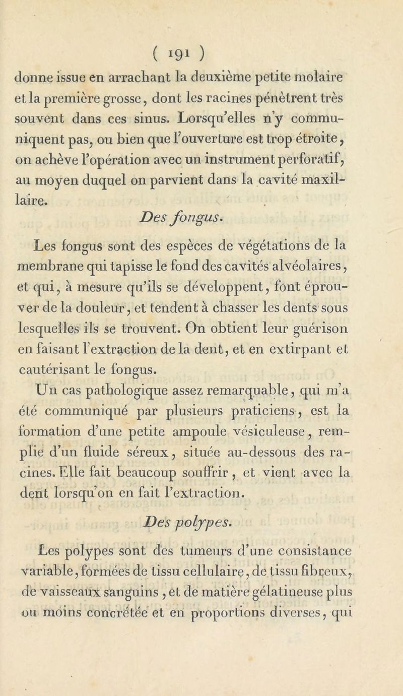 ( ‘91 ) donne issue en arrachant la deuxième petite molaire et la première grosse, dont les racines pénètrent très souvent dans ces sinus. Lorsqu’elles n’y commu- niquent pas, ou bien que Fouverture est trop étroite, on achève l’opération avec un instrument perforatif, au moyen duquel on parvient dans la cavité maxil- laire. Des fongus. Les fongus sont des espèces de végétations de la membrane qui tapisse le fond des cavités alvéolaires, et qui, à mesure qu’ils se développent, font éprou- ver de la douleur, et tendent à chasser les dents sous lesquelles ils se trouvent. On obtient leur guérison en faisant F extraction delà dent, et en extirpant et cautérisant le fongus. Un cas pathologique assez remarquable, qui m’a été communiqué par plusieurs praticiens, est la formation d’une petite ampoule vésiculeuse, rem- plie d’un fluide séreux, située au-dessous des ra- cines. Elle fait beaucoup souffrir, et vient avec la dent lorsqu’on en fait l’extraction. Des polypes. Les polypes sont des tumeurs d’une consistance variable, formées de tissu cellulaire, de tissu fibreux, de vaisseaux sanguins , et de matière gélatineuse plus ou moins concrétée et en proportions diverses, qui