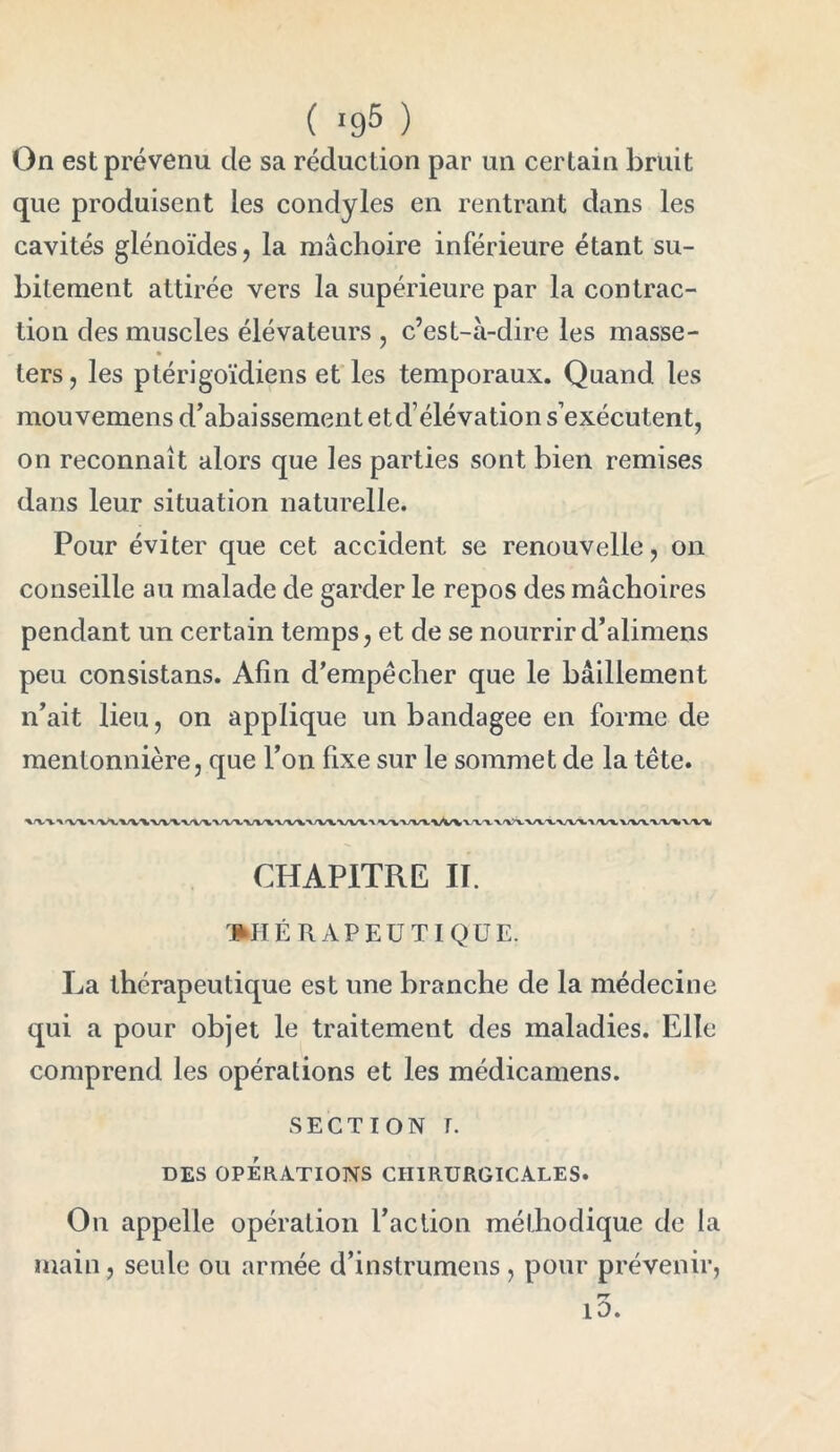 ( >95 ) On est prévenu de sa réduction par un certain bruit que produisent les condyles en rentrant dans les cavités glénoïdes, la mâchoire inférieure étant su- bitement attirée vers la supérieure par la contrac- tion des muscles élévateurs , c’est-à-dire les masse- ters, les ptérigoïdiens et les temporaux. Quand les mou vemens d’abaissement et d’élévation s’exécutent, on reconnaît alors que les parties sont bien remises dans leur situation naturelle. Pour éviter que cet accident se renouvelle, on conseille au malade de garder le repos des mâchoires pendant un certain temps, et de se nourrir d’alimens peu consistans. Afin d’empêcher que le bâillement n’ait lieu, on applique un bandagee en forme de mentonnière, que l’on fixe sur le sommet de la tête. CHAPITRE II. THÉRAPEUTIQUE. La thérapeutique est une branche de la médecine qui a pour objet le traitement des maladies. Elle comprend les opérations et les médicamens. SECTION T. DES OPERATIONS CHIRURGICALES. On appelle opération l’action méthodique de la main, seule ou armée d’instrumens , pour prévenir, rr 10.
