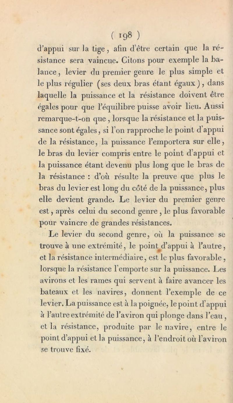 ( '98 ) d’appui sur la tige, afin d’être certain que la ré- sistance sera vaincue. Citons pour exemple la ba- lance , levier du premier genre le plus simple et le plus régulier (ses deux bras étant égaux), dans laquelle la puissance et la résistance doivent être égales pour que l’équilibre puisse avoir lieu. Aussi remarque-t-on que , lorsque la résistance et la puis- sance sont égales, si l’on rapproche le point d appui de la résistance, la puissance l’emportera sur elle, le bras du levier compris entre le point d’appui et la puissance étant devenu plus long que le bras de la résistance : d’où résulte la preuve que plus le bras du levier est long du côté de la puissance, plus elle devient grande. Le levier du premier genre est, après celui du second genre , le plus favorable pour vaincre de grandes résistances. Le levier du second genre, où la puissance se trouve à une extrémité, le point^d’appui à l’autre, et la résistance intermédiaire, est le plus favorable, lorsque la résistance l’emporte sur la puissance. Les avirons et les rames qui servent à faire avancer les bateaux et les navires, donnent l’exemple de ce levier. La puissance est à la poignée, le point d’appui à l’autre extrémité de l’aviron qui plonge dans l’eau , et la résistance, produite par le navire, entre le point d’appui et la puissance, à l’endroit où l’aviron se trouve fixé.
