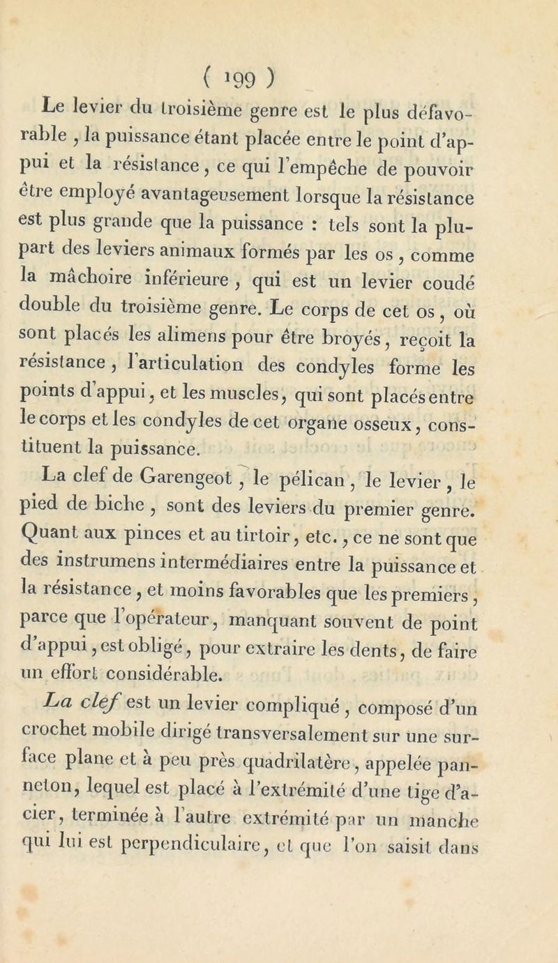 ( !99 ) Le levier du troisième genre est le plus défavo- rable , la puissance étant placée entre le point d’ap- pui et la résistance , ce qui 1 empêche de pouvoir être employé avantageusement lorsque la résistance est plus grande que la puissance : tels sont la plu- part des leviers animaux formés par les os , comme la mâchoire inférieure , qui est un levier coudé double du troisième genre. Le corps de cet os, où sont placés les alimens pour être broyés, reçoit la résistance , 1 articulation des condyles forme les points d’appui, et les muscles, qui sont placésentre le corps elles condyles de cet organe osseux, cons- tituent la puissance. La clef de Garengeot , le pélican , le levier , Je pied de biche , sont des leviers du premier genre. Quant aux pinces et au tirtoir, etc., ce ne sont que des instrumens intermédiaires entre la puissance et la îesistance , et moins favorables que les premiers , parce que l’opérateur, manquant souvent de point d’appui, est obligé, pour extraire les dents, de faire un effort considérable. La clef gst un levier compliqué , composé d’un ciochet mobile dirigé transversalement sur une sur- face plane et a peu près quadrilatère, appelée pan- neton, lequel est placé à l’extrémité d’une tige d’a- cier, terminée a 1 autre extrémité par un manche qui lui est perpendiculaire, et que l’on saisit dans
