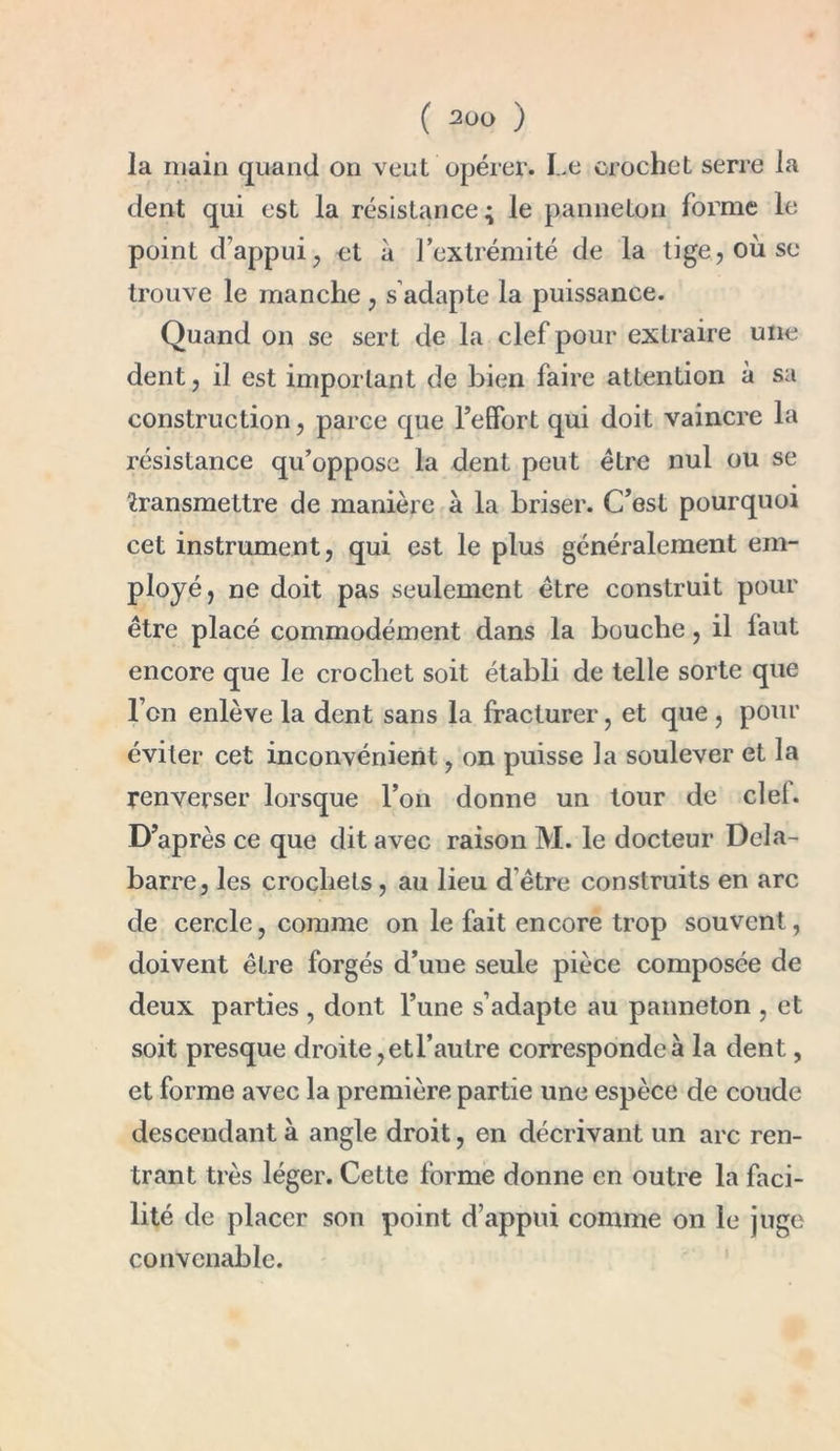 la main quand on veut opérer. Le crochet serre la dent qui est la résistance; le panneton forme le point d'appui, et à l’extrémité de la tige, où se trouve le manche , s adapte la puissance. Quand on se sert de la clef pour extraire une dent, il est important de bien faire attention à sa construction, parce que l’effort qui doit vaincre la résistance qu’oppose la dent peut être nul ou se transmettre de manière à la briser. C’est pourquoi cet instrument, qui est le plus généralement em- ployé, ne doit pas seulement être construit pour être placé commodément dans la bouche, il laut encore que le crochet soit établi de telle sorte que l’cn enlève la dent sans la fracturer, et que , pour éviter cet inconvénient, on puisse la soulever et la renverser lorsque l’on donne un tour de ciel. D’après ce que dit avec raison M. le docteur Dela- barre, les crochets, au lieu d’être construits en arc de cercle, comme on le fait encore trop souvent, doivent être forgés d’une seule pièce composée de deux parties , dont l’une s’adapte au panneton , et soit presque droite, et l’autre corresponde à la dent, et forme avec la première partie une espèce de coude descendant à angle droit, en décrivant un arc ren- trant très léger. Cette forme donne en outre la faci- lité de placer son point d’appui comme on le juge convenable.