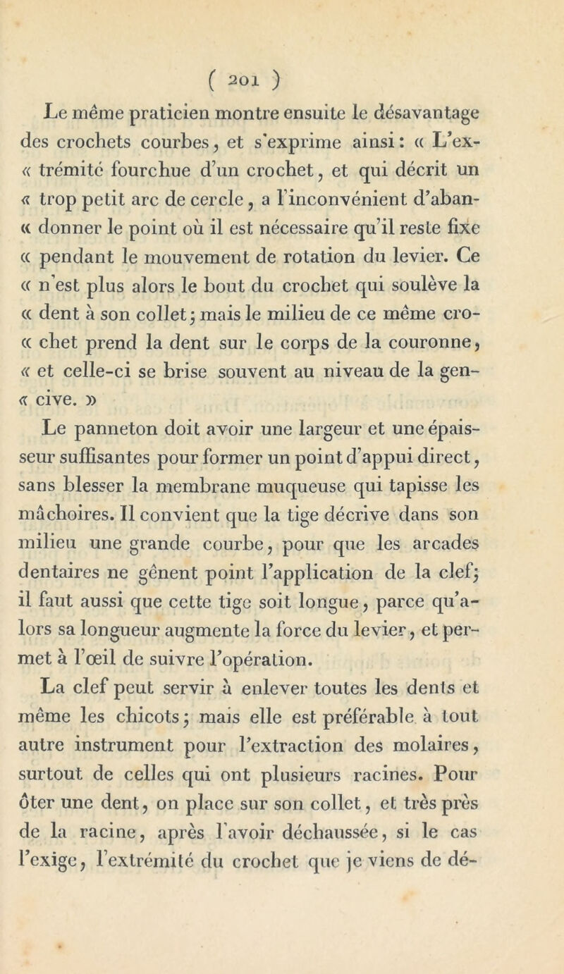 Le même praticien montre ensuite le désavantage des crochets courbes, et s'exprime ainsi : « L’ex- « trémité fourchue d’un crochet, et qui décrit un « trop petit arc de cercle, a l’inconvénient d’aban- « donner le point où il est nécessaire qu’il reste fixe « pendant le mouvement de rotation du levier. Ce (( n est plus alors le bout du crochet qui soulève la « dent à son collet ; mais le milieu de ce même cro- (( chet prend la dent sur le corps de la couronne, « et celle-ci se brise souvent au niveau de la gen- <r cive. » Le panneton doit avoir une largeur et une épais- seur suffisantes pour former un point d’appui direct, sans blesser la membrane muqueuse qui tapisse les mâchoires. Il convient que la tige décrive dans son milieu une grande courbe, pour que les arcades dentaires ne gênent point l’application de la clef; il faut aussi que cette tige soit longue, parce qu’a- lors sa longueur augmente la force du levier, et per- met à l’œil de suivre l’opération. La clef peut servir à enlever toutes les dents et même les chicots; mais elle est préférable à tout autre instrument pour l’extraction des molaires, surtout de celles qui ont plusieurs racines. Pour ôter une dent, on place sur son collet, et très près de la racine, après lavoir déchaussée, si le cas l’exige, l’extrémité du crochet que je viens de dé-