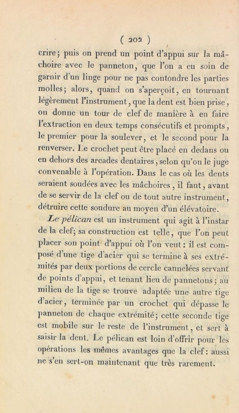 crire ; puis on prend un point d’appui sur la mâ- choire avec le panneton, que l’on a eu soin de garnir d un linge pour ne pas conlondre les parties mollesj alors, quand on s’aperçoit, en tournant légèrement l’instrument, que la dent est bien prise, on donne un tour de clef de manière à en faire 1 extraction en deux temps consécutifs et prompts , le premier pour la soulever, et le second pour la renverser. Le crochet peut être placé en dedans ou en dehors des arcades dentaires, selon qu’on le juge convenable a 1 opération. Dans le cas où les dents seraient soudées avec les mâchoires, il faut, avant de se servir de la clef ou de tout autre instrument, détruire cette soudure au moyen d’un élévatoire. Le pélican est un instrument qui agit à l’instar de la clef; sa construction est telle, que l’on peut placer son point d’appui où l’on veut : il est com- posé d une tige d acier qui se termine à ses extré- milés par deux portions de cercle cannelées servant de points d appui, et tenant lieu de pannetons; au milieu de la tige se trouve adaptée une autre tige d acier, terminée par un crochet qui dépasse le panneton de chaque extrémité; cette seconde lige est mobile sur le reste de l’instrument, et sert à saisir la dent. Le pélican est loin d’offrir pour les opérations les mêmes avantages que la clef : aussi ne s en sert-on maintenant que très rarement.