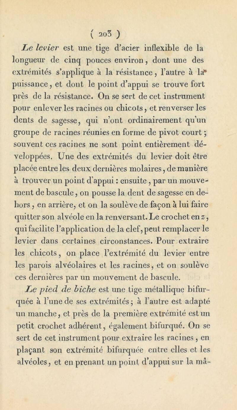 Le levier est une tige d’acier inflexible de la longueur de cinq pouces environ, dont une des extrémités s’applique à la résistance, l’autre à la** puissance , et dont le point d’appui se trouve fort près de la résistance. On se sert de cet instrument pour enlever les racines ou chicots, et renverser les dents de sagesse, qui n’ont ordinairement qu’un groupe de racines réunies en forme de pivot court ; souvent ces racines ne sont point entièrement dé- veloppées. Une des extrémités du levier doit être placée entre les deux dernières molaires, de manière à trouver un point d’appui : ensuite , par un mouve- ment de bascule, on pousse la dent de sagesse en de- hors , en arrière, et on la soulève de façon à lui faire quitter son alvéole en la renversant. Le crochet en z, qui facilite l’application de la clef, peut remplacer le levier dans certaines circonstances. Pour extraire les chicots, on place l’extrémité du levier entre les parois alvéolaires et les racines, et on soulève ces dernières par un mouvement de bascule. Le pied de biche est une tige métallique bifur- quée à l’une de ses extrémités; à l’autre est adapté un manche, et près de la première extrémité est un petit crochet adhérent, également bifurqué. On se sert de cet instrument pour extraire les racines , en plaçant son extrémité bifurquée entre elles et les alvéoles, et en prenant un point d’appui sur la ma-