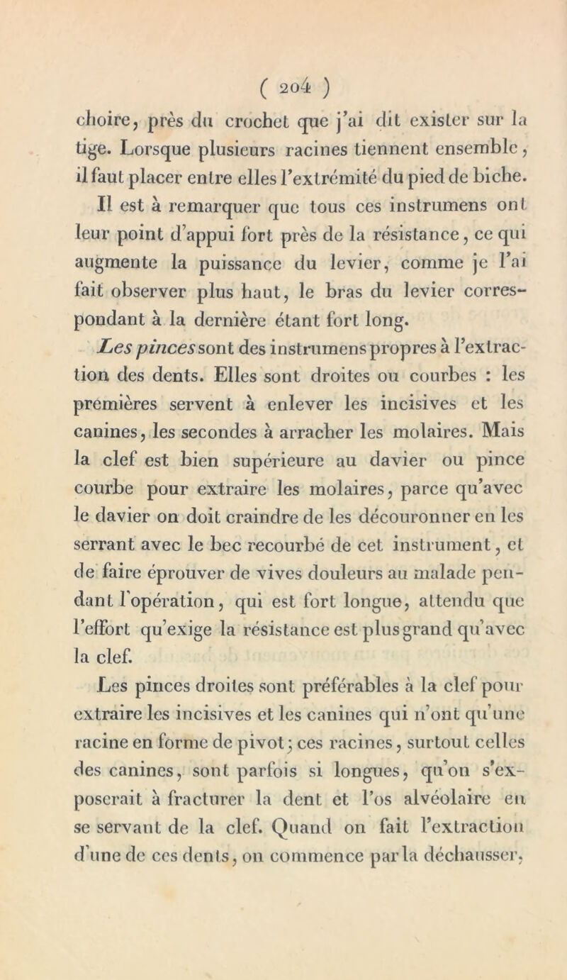 choire, près du crochet que j’ai dit exister sur la tige. Lorsque plusieurs racines tiennent ensemble, il faut placer entre elles l’extrémité du pied de biche. Il est à remarquer que tous ces inslrumens ont leur point d’appui fort près de la résistance, ce qui augmente la puissance du levier, comme je l’ai fait observer plus haut, le bras du levier corres- pondant à la dernière étant fort long. Les pinces sont des instrumens propres à l’extrac- tion des dents. Elles sont droites ou courbes : les premières servent à enlever les incisives et les canines, les secondes à arracher les molaires. Mais la clef est bien supérieure au davier ou pince courbe pour extraire les molaires, parce qu’avec le davier on doit craindre de les découronner en les serrant avec le bec recourbé de cet instrument, et de faire éprouver de vives douleurs au malade pen- dant 1 opération, qui est fort longue, attendu que l’effort qu’exige la résistance est plus grand qu’avec la clef. Les pinces droites sont préférables à la clef pour extraire les incisives et les canines qui n’ont qu’une racine en forme de pivot3 ces racines, surtout celles des canines, sont parfois si longues, qu’on s’ex- poserait à fracturer la dent et l’os alvéolaire eu se servant de la clef. Quand 011 fait l’extraction d’une de ces dents, 011 commence parla déchausser,