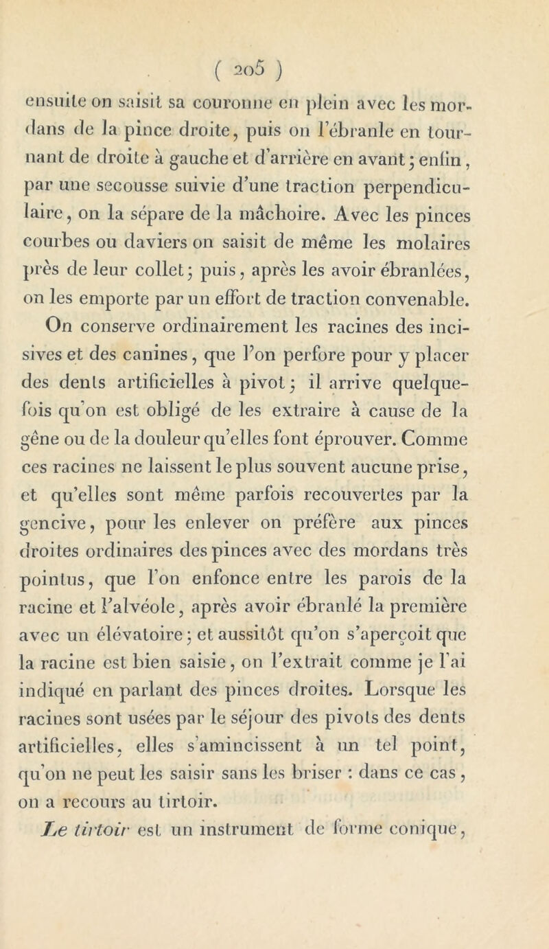 ( 2()5 ) ensuite on saisit sa couronne en plein avec les mor- flans de la pince droite, puis on 1 ébranlé en tour- nant de droite a gauche et d’arrière en avant; enfin , par une secousse suivie d’une traction perpendicu- laire , on la sépare de la mâchoire. Avec les pinces courbes ou daviers on saisit de même les molaires F es de leur collet ; puis, après les avoir ébranlées, on les emporte par un effort de traction convenable. On conserve ordinairement les racines des inci- sives et des canines, que l’on perfore pour y placer des dénis artificielles à pivot ; il arrive quelque- fois qu on est obligé de les extraire à cause de la gêne ou de la douleur qu’elles font éprouver. Comme ces racines ne laissent le plus souvent aucune prise, et qu’elles sont même parfois recouvertes par la gencive, pour les enlever on préfère aux pinces droi tes ordinaires des pinces avec des mordans très pointus, que l’on enfonce entre les parois de la racine et l’alvéole, après avoir ébranlé la première avec un élévatoire; et aussitôt qu’on s’aperçoit que la racine est bien saisie, on l’extrait comme je l’ai indiqué en parlant des pinces droites. Lorsque les racines sont usées par le séjour des pivols des dents artificielles, elles s’amincissent à un tel point, qu’on ne peut les saisir sans les briser : dans ce cas , on a recours au tirtoir. Xe tirtoir est un instrument de forme conique,