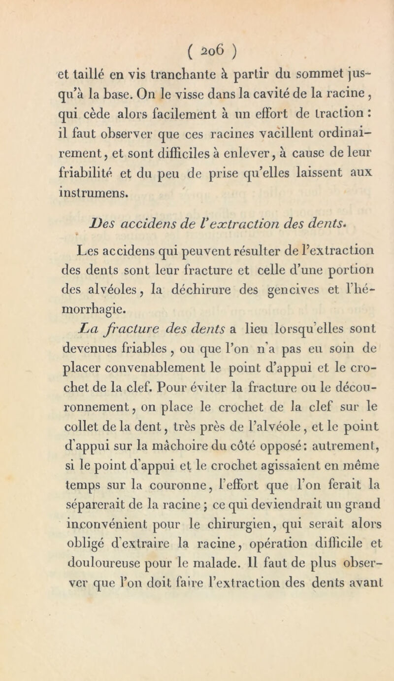 et taillé en vis tranchante à partir du sommet jus- qu’à la base. On le visse dans la cavité de la racine , qui cède alors facilement à un effort de traction : il faut observer que ces racines vacillent ordinai- rement, et sont difficiles à enlever, à cause de leur friabilité et du peu de prise qu’elles laissent aux instrumens. Des accidens de Vextraction des dents. Les accidens qui peuvent résulter de l’extraction des dents sont leur fracture et celle d’une portion des alvéoles, la déchirure des gencives et l’hé- morrhagie. La fracture des dents a lieu lorsqu elles sont devenues friables, ou que l’on n'a pas eu soin de placer convenablement le point d’appui et le cro- chet de la clef. Pour éviter la fracture ou le décou- ronnement , on place le crochet de la clef sur le collet de la dent, très près de l’alvéole, et le point d’appui sur la mâchoire du coté opposé; autrement, si le point d’appui et le crochet agissaient en même temps sur la couronne, l’effort que l’on ferait la séparerait de la racine ; ce qui deviendrait un grand inconvénient pour le chirurgien, qui serait alors obligé d'extraire la racine, opération difficile et douloureuse pour le malade. 11 faut de plus obser- ver que l’on doit faire l’extraction des dents avant