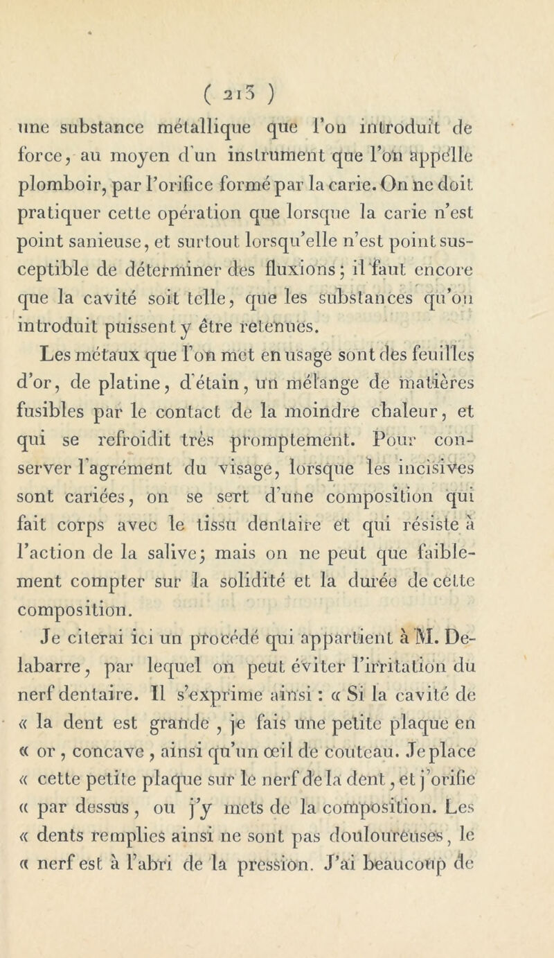 ( ) une substance métallique que l’on introduit de force, au moyen d un instrument que l’on appélle plomboir, par l’orifice formé par la carie. On ne doit pratiquer cette opération que lorsque la carie n’est point sanieuse, et surtout lorsqu’elle n’est point sus- ceptible de déterminer des fluxions; il'faut encore que la cavité soit telle, que les Substances qu’on introduit puissent y être retenues. Les métaux que l’on met en usage sont dès feuilles d’or, de platine, détain, un mélange de matières fusibles par le contact de la moindre chaleur, et qui se refroidit très promptement. Pour con- server l’agrément du visage, lorsque les incisives sont cariées, on se sert d’une composition qui fait corps avec le tissu dentaire et qui résiste à l’action de la salive; mais on ne peut que faible- ment compter sur la solidité et la durée de cette composition. Je citerai ici un procédé qui appartient à M. De- labarre, par lequel on peut éviter l’irritation du nerf dentaire. Il s’exprime ainsi : a Si la cavité de « la dent est grande , je fais une petite plaque en « or , concave , ainsi qu’un oeil de couteau. Je place « cette petite plaque sur le nerf de la dent, et j ’orifie « par dessus, ou j’y mets de la composition. Les « dents remplies ainsi ne sont pas douloureuses, le « nerf est à l’abri de la pression. J’ai beaucoup de