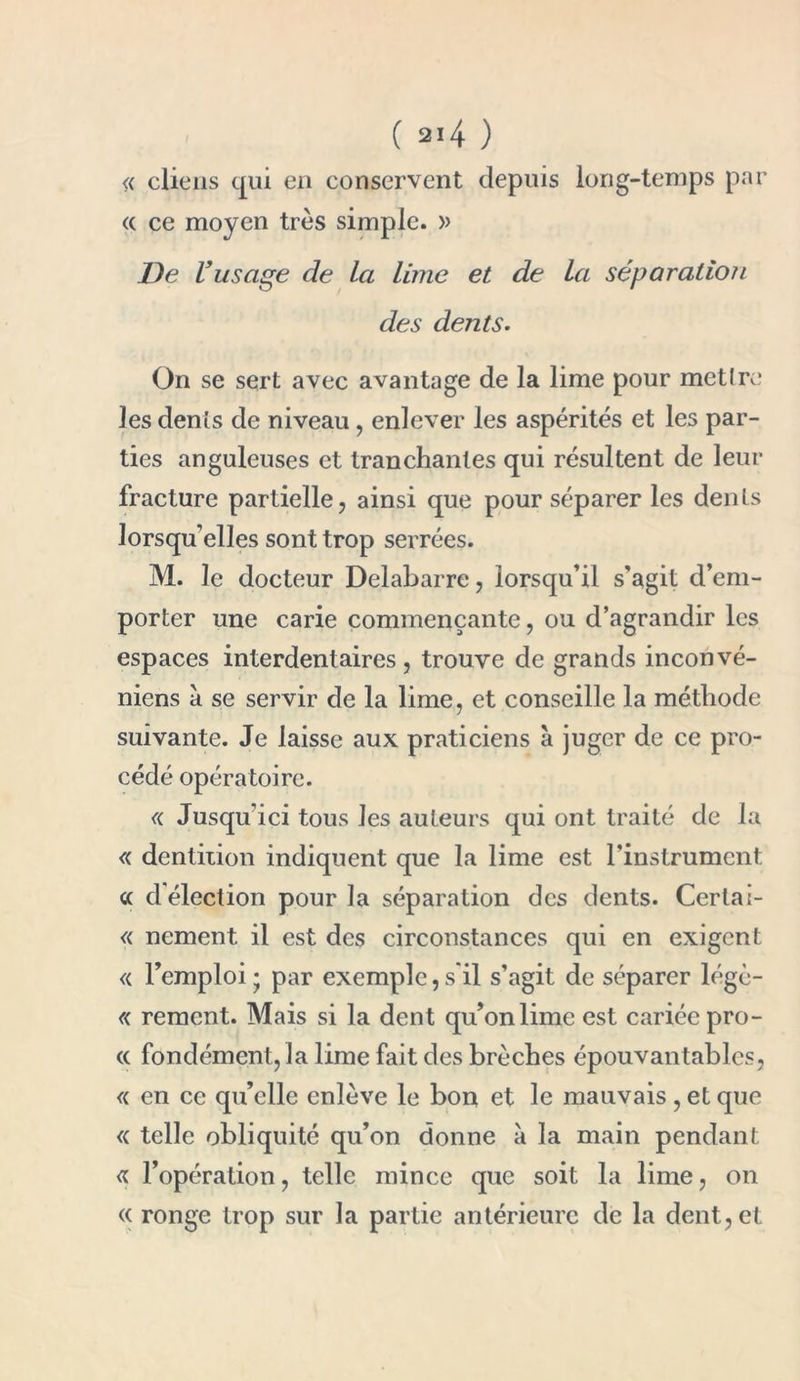 ( ai4 ) ne cliens qui en conservent depuis long-temps par « ce moyen très simple. » De l’usage de la lime et de la séparation des dents. On se sert avec avantage de la lime pour mettre les dents de niveau, enlever les aspérités et les par- ties anguleuses et tranchantes qui résultent de leur fracture partielle, ainsi que pour séparer les dents lorsqu’elles sont trop serrées. M. le docteur Delabarre, lorsqu’il s'agit d’em- porter une carie commençante, ou d’agrandir les espaces interdentaires , trouve de grands inconvé- niens à se servir de la lime, et conseille la méthode suivante. Je laisse aux praticiens à juger de ce pro- cédé opératoire. ne Jusqu’ici tous les auteurs qui ont traité de la ne dentition indiquent que la lime est l’instrument « d'élection pour la séparation des dents. Certai- ne nement il est des circonstances qui en exigent « l’emploi ; par exemple, s'il s’agit de séparer légè- re rement. Mais si la dent qu’on lime est cariée prô- ne fondément, la lime fait des brèches épouvantables, ne en ce qu’elle enlève le bon et le mauvais, et que ne telle obliquité qu’on donne à la main pendant ne l’opération, telle mince que soit la lime, on ec ronge trop sur la partie antérieure de la dent, et