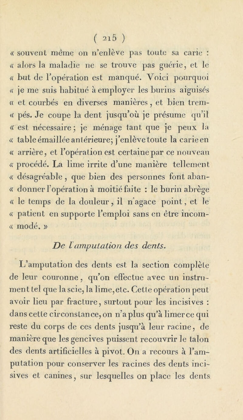 « souvent meme on n’enlève pas toute sa carie : « alors la maladie ne se trouve pas guérie, et le « but de l’opération est manqué. Voici pourquoi « je me suis habitué à employer les burins aiguisés « et courbés en diverses manières, et bien trem- « pés. Je coupe la dent jusqu’où je présume qu’il <( est nécessaire; je ménage tant que je peux la « table émaillée antérieure; j’enlève toute la carieen « arrière, et l’opération est certaine par ce nouveau « procédé. La lime irrite d’une manière tellement « désagréable, que bien des personnes font aban- « donner l’opération à moitié faite : le burin abrège « le temps de la douleur, il n’agace point, et le « patient en supporte l’emploi sans en être incom- « modé. )> De iamputation des dents. L’amputation des dents est la section complète de leur couronne, qu’on effectue avec un instru- ment tel que la scie, la lime,etc. Cetle opération peut avoir lieu par fracture, surtout pour les incisives : dans cette circonstance, on n’a plus qu’à limer ce qui reste du corps de ces dents jusqu’à leur racine, de manière que les gencives puissent recouvrir le talon des dents artificielles à pivot. On a recours à l’am- putation pour conserver les racines des dents inci- sives et canines, sur lesquelles on place les dents