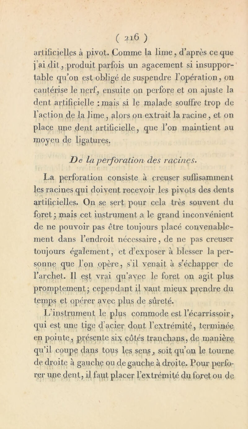 artificielles à pivot. Comme la lime , d’après ce que ] ai dit ? produit parfois un agacement si insuppor- table qu’on est obligé de suspendre l’opération, on cautérise le nerf, ensuite on perfore et on ajuste la dent artificielle : mais si le malade souffre trop de l’action de la lime, alors on extrait la racine, et on place une dent artificielle, que l’on maintient au moyen de ligatures. De la perforation des racines. La perforation consiste à creuser suffisamment les racines qui doivent recevoir les pivots des dents artificielles. On se sert pour cela très souvent du foret \ mais cet instrument a le grand inconvénient de ne pouvoir pas être toujours placé convenable- ment dans l’endroit nécessaire, de ne pas creuser toujours également, et d’exposer à blesser la per- sonne que l’on opère, s’il venait à s’échapper de l’archet. Il e$t vrai qu’avec le foret on agit plus promptement - cependant il vaut mieux prendre du temps et opérer avec plus de sûreté. L’instrument le plus commode est l’écarrissoir, qui est une tige d acier dont l’extrémité, terminée en pointe, présente six cotés tranchans, de manière qu’il coupe dans tous les sens, soit qu’on le tourne de droite à gauche ou de gauche à droite. Pour perfo- rer une dent, il faut placer l’extrémité du foret ou de \