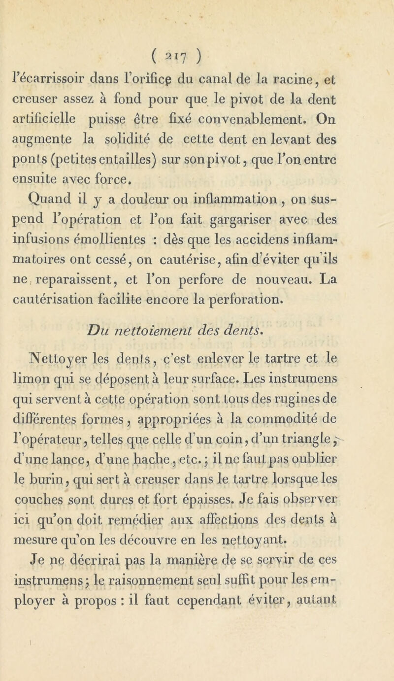 l’écarrissoir dans l’orificp du canai de la racine, et creuser assez à fond pour que le pivot de la dent artificielle puisse être fixé convenablement. On augmente la solidité de cette dent en levant des ponts (petites entailles) sur sonpivot, que l’on entre ensuite avec force. Quand il J a douleur ou inflammation , on sus- pend l’opération et Ton fait gargariser avec des infusions émollientes : dès que les accidens inflam- matoires ont cessé, on cautérise, afin d’éviter qu’ils ne reparaissent, et l’on perfore de nouveau. La cautérisation facilite encore la perforation. Du nettoiement des dents. Nettoyer les dents, c’est enlever le tartre et le limon qui se déposent à leur surface. Les instrumens qui servent à. cette opération sont tous des rugines de différentes formes, appropriées à la commodité de l’opérateur, telles que celle d’un coin, d’un triangle, d’une lance, d’une hache, etc. ; il ne faut pas oublier le burin, qui sert à creuser dans le tartre lorsque les couches sont dures et fort épaisses. Je fais observer ici qu’on doit remédier aux affections des dents à mesure quon les découvre en les nettoyant. Je ne décrirai pas la manière de se servir de ces instrumens 3 le raisonnement seul suffit pour les em- ployer à propos : il faut cependant éviter, autant i