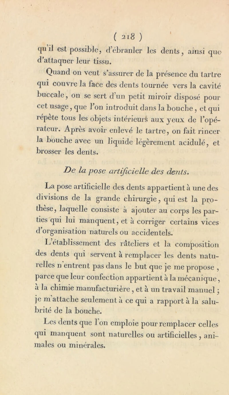 ( ) qu il est possible, d’ébranler les dents, ainsi que d’attaquer leur tissu. Quand on veut s’assurer de la présence du tartre qui couvre la face des dents tournée vers la cavité buccale, on se sert d’un petit miroir disposé pour cet usage, que l’on introduit dans la bouche, et qui répète tous les objets intérieurs aux yeux de l’opé- iatcur. Apres avoir enlevé le tartre, on fait rincer la bouche avec un liquide légèrement acidulé, et brosser les dents. De la pose artificielle des dents. La pose artificielle des dents appartient à une des divisions de la grande chirurgie, qui est la pro- thèse, laquelle consiste à ajouter au corps les par- ties qui lui manquent, et à corriger certains vices d organisation naturels ou accidentels. L établissement des râteliers et la composition des dents qui servent à remplacer les dents natu- relles n entrent pas dans le but que je me propose , parce que leur confection appartient à la mécanique, a la chimie manufacturière, et à un travail manuel 5 je m attache seulement a ce qui a rapport à la salu- brité de la bouche. Les dents que 1 on emploie pour remplacer celles qui manquent sont naturelles ou artificielles , ani- males ou minérales.