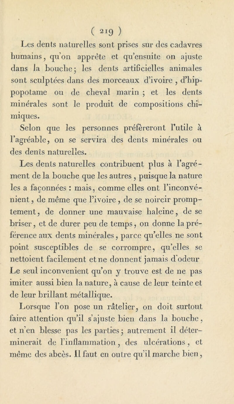 Les dents naturelles sont prises sur des cadavres humains, qu’on apprête et qu’en suite on ajuste dans la bouche; les dents artificielles animales sont sculptées dans des morceaux d’ivoire , d’hip- popotame ou de cheval marin ; et les dents minérales sont le produit de compositions chi- miques. Selon que les personnes préféreront l’utile à l’agréable, on se servira des dents minérales ou des dents naturelles. Les dents naturelles contribuent plus à l’agré- ment de la bouche que les autres , puisque la nature les a façonnées : mais, comme elles ont l’inconvé- nient, de même que l’ivoire , de se noircir promp- tement, de donner une mauvaise haleine, de se briser, et de durer peu de temps, on donne la pré- férence aux dents minérales, parce qu’elles ne sont point susceptibles de se corrompre, qu’elles se nettoient facilement et ne donnent jamais d'odeur Le seul inconvénient qu’on y trouve est de ne pas imiter aussi bien la nature, à cause de leur teinte et de leur brillant métallique. Lorsque l’on pose un râtelier, on doit surtout faire attention qu’il s’ajuste bien dans la bouche, et n’en blesse pas les parties ; autrement il déter- minerait de l’inflammation, des ulcérations , et même des abcès. Il faut en outre qu’il marche bien,