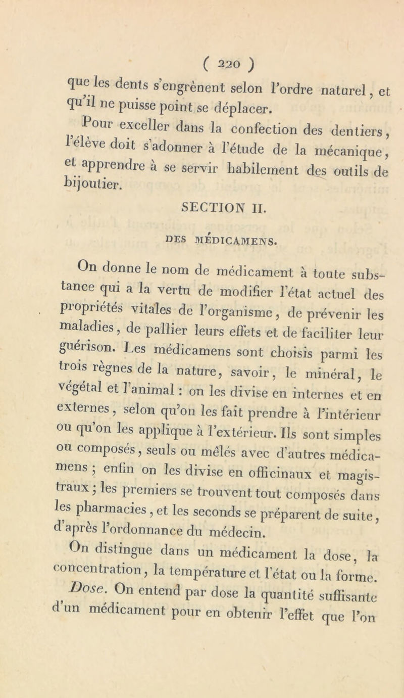 que les dents s’engrènent selon l’ordre naturel, et qu il ne puisse point se déplacer. } ^ 0111 exceller dans la confection des dentiers, 1 élève doit s adonner a 1 étude de la mécanique, et apprendre ù se servir habilement des outils de bijoutier. SECTION II. DES MEDICAMENS. On donne le nom de médicament à toute subs- tance qui a la vertu de modifier l’état actuel des pi op ri étés vitales de l’organisme, de prévenir les maladies, de pallier leurs effets et de faciliter leur guérison. Les médicamens sont choisis parmi les trois règnes de la nature, savoir, le minéral, le végétal et 1 animal : on les divise en internes et en externes, selon qu’on les fait prendre à l’intérieur ou qu’on les applique à l’extérieur. Ils sont simples ou composés, seuls ou mêlés avec d’autres médica- mens ; enfin on les divise en officinaux et magis- traux; les premiers se trouvent tout composés dans les pharmacies , et les seconds se préparent de suite, d apres 1 ordonnance du médecin. On distingue dans un médicament la dose, la concentration, la température et l’état ou la forme. , Dose* 0n enteil(I dose la quantité suffisante d’un médicament pour en obtenir l’effet que l’on