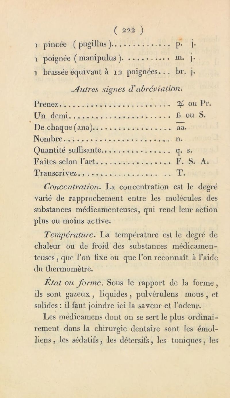 i pincée (pugillus) p. j- i poignée ( manipulus ) ni. j. 1 brassée équivaut à 12 poignées... br. j. Autres signes â! abréviation. Prenez % ou Pr. Un demi b ou S. De chaque (ana) aa. Nombre * n. Quantité suffisante.. q. s. Faites selon Fart F. S. A. Transcrivez T. Concentration. La concentration est le degré varié de rapprochement entre les molécules des substances médicamenteuses, qui rend leur action plus ou moins active. Température. La température est le degré de chaleur ou de froid des substances médicamen- teuses , que l’on fixe ou que l’on reconnaît à l’aide du thermomètre. r Etat ou forme. Sous le rapport de la forme, ils sont gazeux, liquides, pulvérulens mous , et solides : il faut joindre ici la saveur et l odeur. Les médicamens dont 011 se sert le plus ordinai- rement dans la chirurgie dentaire sont les émoi- liens , les sédatifs, les détersifs, les toniques, les