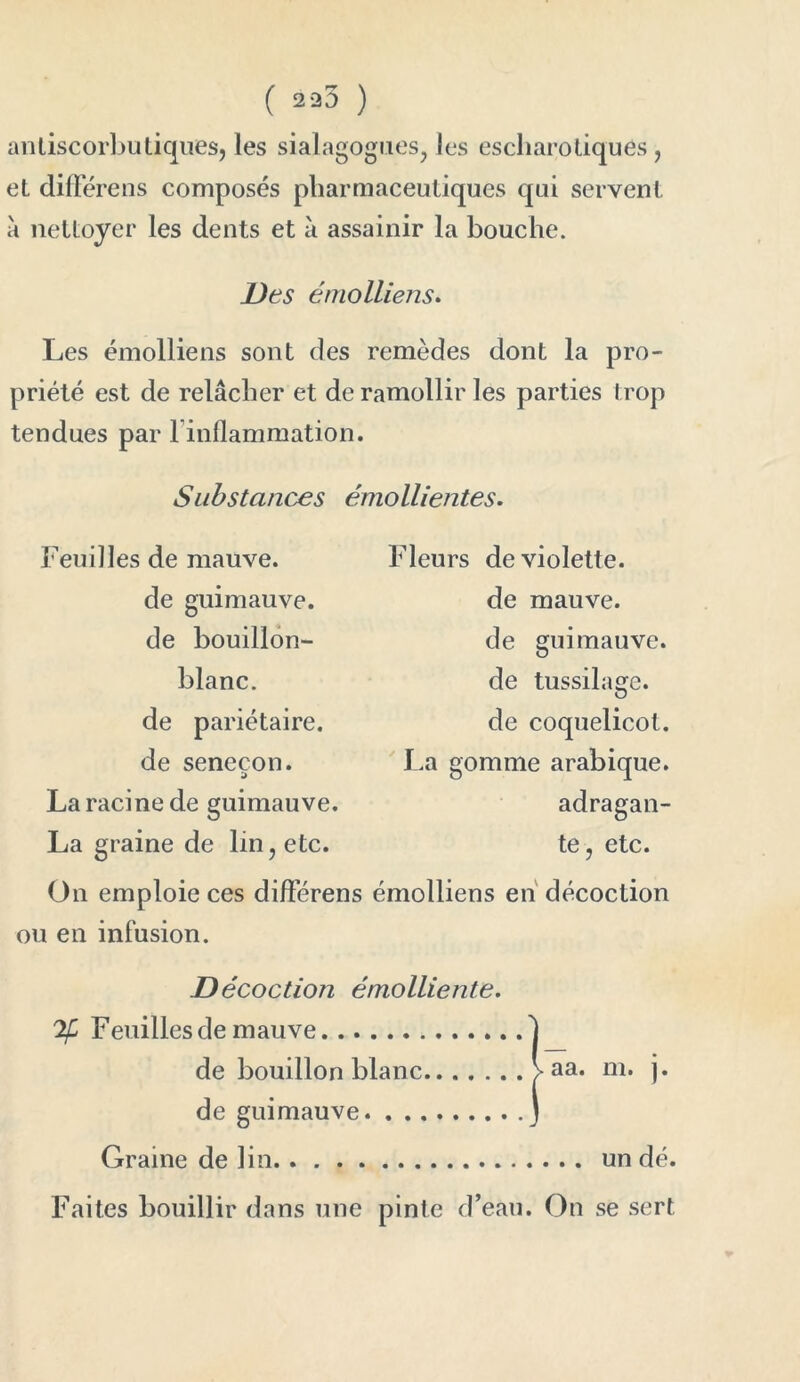 ( ) antiscorbutiques, les sialagogues, les escharo tiques, et difFérens composés pharmaceutiques qui servent à nettoyer les dents et à assainir la bouche. Des émolliens. Les émolliens sont des remèdes dont la pro- priété est de relâcher et de ramollir les parties trop tendues par linflammation. Substances émollientes. Feuilles de mauve. de guimauve, de bouillon- blanc. de pariétaire, de senecon. La racine de guimauve. La graine de lin, etc. Fleurs de violette, de mauve, de guimauve, de tussilage, de coquelicot. La gomme arabique. adragan- te, etc. On emploie ces difFérens émolliens en décoction ou en infusion. Décoction émolliente. 'if Feuilles de mauve 1 de bouillon blanc > aa. m. j. de guimauve J Graine de lin un dé. Faites bouillir dans une pinte d’eau. On se sert