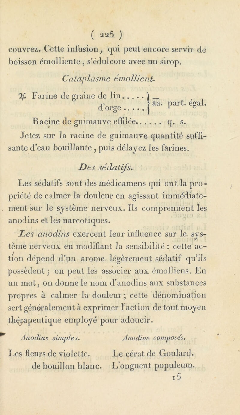 couvrez. Cette infusion, qui peut encore servir de boisson émolliente , s’édulcore avec un sirop. Cataplasme émollient. Farine de graine de lin d’orge Racine de guimauve effilée q. s. Jetez sur la racine de guimauve quantité suffi- sante d’eau bouillante , puis délayez les farines. aa. part. égal. Des sédatifs. Les sédatifs sont des médicamens qui ont la pro- priété de calmer la douleur en agissant immédiate- . ment sur le système nerveux. Ils comprennent les anodins et les narcotiques. L>es anodins exercent leur influence sur le sys- tème nerveux en modifiant la sensibilité : cette ac- > tion dépend d’un arôme légèrement sédatif qu’ils possèdent 3 on peut les associer aux émolJiens. En un mot, on donne le nom d’anodins aux substances propres à calmer la douleur 3 cette dénomination sert généralement à exprimer l’action de tout moyen thérapeutique employé pour adoucir. Anodins simples. Anodins composes. Les fleurs de violette. Le cératdc Goulard. de bouillon blanc. L’onguent populeum.