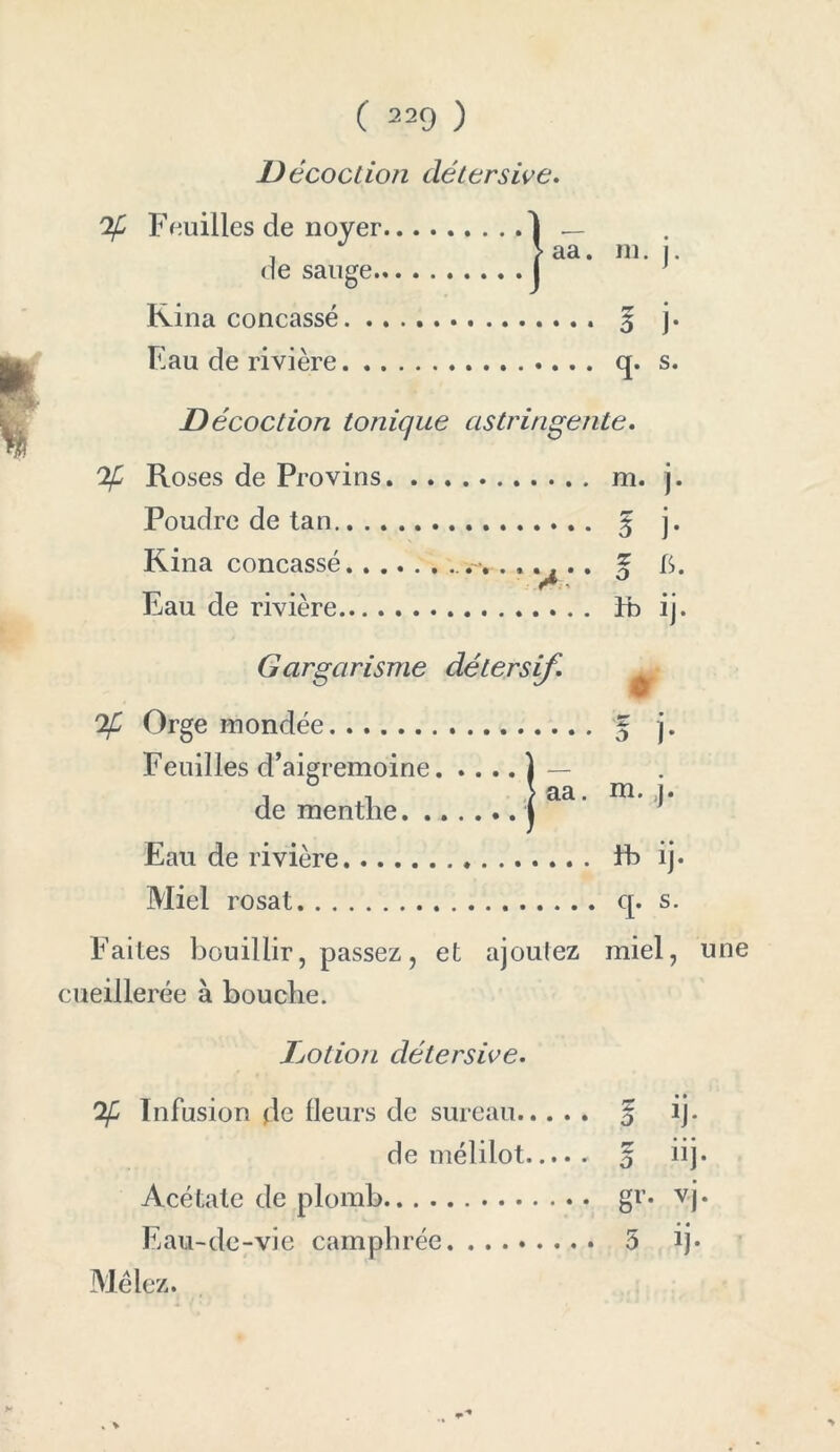 D écoction détersive. % Feuilles de noyer. de sauge.. Rina concassé. . . F au de rivière. . . ! aa. ni. j. ••• 3 j- • • • (J* s* D écoction tonique astringente. % Roses de Provins m. j. Poudre de tan g j. Rina concassé g I>. Eau de rivière Fb ij. Gargarisme % Orge inondée Feuilles d’aigremoine de menthe. . Eau de rivière Eb ij. Miel rosat q. s. Faites bouillir, passez, et ajoutez miel, une cueillerée à bouche. détersif. ? j* | aa. ni. ;j. IjOtion détersive. Infusion de (leurs de sureau g ij- de mélilot 5 iij. Acétate de plomb gr* vj. Eau-de-vie camphrée 5 ij* Mêlez.