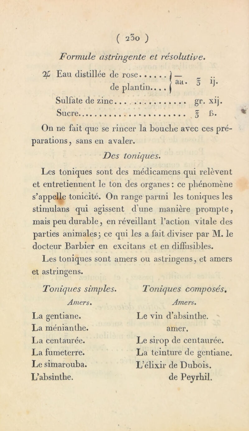 Formule astringente et résolutive. Ofi Eau distillée de rose j — ^ .. il* t *^a • 5 ^1 cle plan tin.... j Sulfate de zinc gr. xij. Sucre 5 h. On ne fait que se rincer la bouche avec ces pré- parations ? sans en avaler. Des toniques. Les toniques sont des médicamens qui relèvent et entretiennent le ton des organes : ce phénomène s’appelle tonicité. On range parmi les toniques les stimulans qui agissent d'une manière prompte, mais peu durable, en réveillant l’action vitale des parties animales; ce qui les a fait diviser par M. le docteur Barbier en excitans et en diffusibles. Les toniques sont amers ou astringens, et amers et astringens. Toniques simples. Amers. La gentiane. La méniantlie. La centaurée. La fumeterre. Le simarouba. L’absinthe. Toniques composés. Amers. Le vin d’absinthe, amer. Le sirop de centaurée. La teinture de gentiane. L’élixir de Dubois, de Peyrhil.