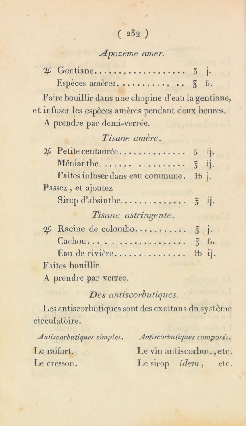 ALpozème amer. % Gentiane 5 j- Espèces amères 5 A* Faire bouillir dans une chopine d’eau la gentiane, et infuser les espèces amères pendant deux heures. A prendre par demi-verrée. Tisane amère. Ofi Petite centaurée 5 ij. Ménianthe 5 ij. Faites infuser dans eau commune, fb j. Passez, et ajoutez Sirop d’absinthe 5 ij. Tisane astringente. Qf Racine de Colombo 5 j. Cachou g I). Eau de rivière. fb ij. Faites bouillir. A prendre par verrée. Des antiscorbutiques. Les antiscorbutiques sont des excitans du système circulatoire. Antiscorbutiques simples. Le raifort. Le cresson. Antiscorbuliques composés. Le vin antiscorbut.,etc. Le sirop idem, etc.
