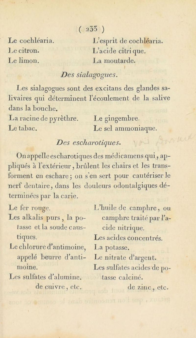Le cochléaria. L’esprit de cochléaria. Le citron. L’acide citrique. Le limon. La moutarde. Des sialagogues. Les sialagogues sont des excitans des glandes sa- livaires qui déterminent l'écoulement de la salive dans la bouche. La racine de pyrèthre. Le gingembre. Le tabac. Le sel ammoniaque. Des escharotiques. On appelle es cbarotiques des médicamens qui, ap- pliqués à l’extérieur, brûlent les chairs et les trans- forment en eschare 3 on s’en sert pour cautériser le nerf dentaire, dans les douleurs odontalgiques dé- terminées par la carie. Le fer rouge. Les alkalis purs , la po- tasse et la soude caus- tiques. Le chlorure d’antimoine, appelé beurre d’anti- moine. Les sulfates d’alumine, de cuivre, etc. L’huile de camphre, ou camphre traité par l’a- cide nitrique. Les acides concentrés. La potasse. Le nitrate d’argent. Les sulfates acides de po- tasse calciné. de zinc, etc.