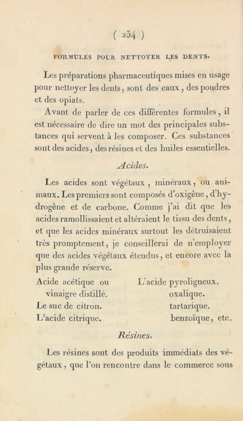 FORMULES POUR NETTOYER LES DENTS. Les préparations pharmaceutiques mises en usage pour nettoyer les dents, sont des eaux, des poudres et des opiats. Avant de parler de ces différentes formules, il est nécessaire de dire un mot des principales subs- tances qui servent à les composer. Ces substances sont des acides, des résines et des huiles essentielles. si eide s. Les acides sont végétaux, minéraux, ou ani- maux. Les premiers sont composés d’oxigène, d’hy- drogène et de carbone. Comme j’ai dit que les acides ramollissaient et altéraient le tissu des dents, et que les acides minéraux surtout les détruisaient très promptement, je conseillerai de n’employer que des acides végétaux étendus, et encore avec la plus grande réserve. Acide acétique ou vinaigre distillé. Le suc de citron. L’acide citrique. 1/acide p}Toligueux, oxalique, tarlarique. benzoïque, etc. Résines. Les résines sont des produits immédiats des vé- gétaux, que l’on rencontre dans le commerce sous