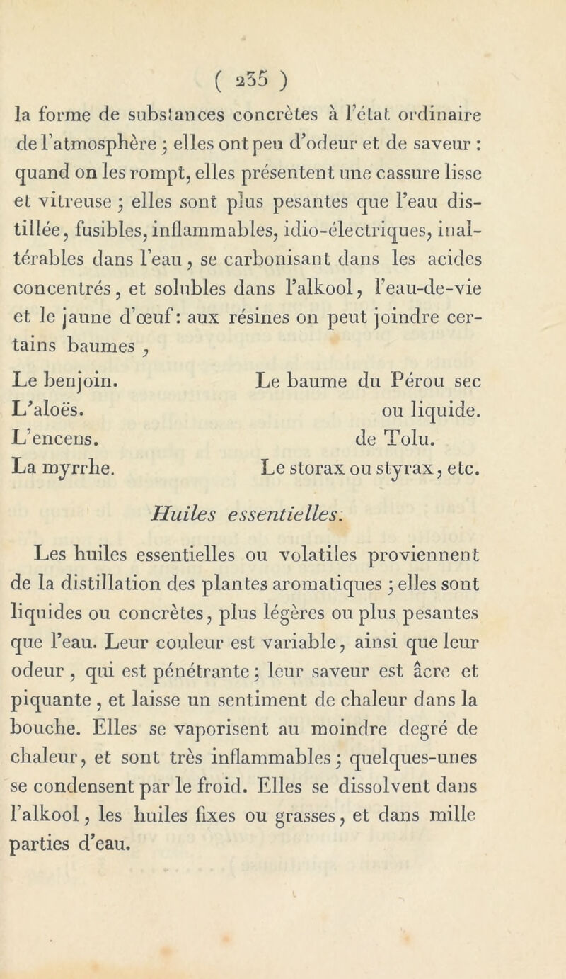 tillée, fusibles, inflammables, idio-électriques, inal- térables dans l’eau, se carbonisant dans les acides concentrés, et solubles dans l’alkool, Feau-de-vie et le jaune d’œuf : aux résines on peut joindre cer- tains baumes , Le benjoin. L’aloës. L’encens. La myrrhe. Le baume du Pérou sec ou liquide. de Tolu. Le storax ou styrax, etc. Huiles essentielles. Les huiles essentielles ou volatiles proviennent de la distillation des plantes aromatiques \ elles sont liquides ou concrètes, plus légères ou plus pesantes que l’eau. Leur couleur est variable, ainsi que leur odeur , qui est pénétrante j leur saveur est âcre et piquante , et laisse un sentiment de chaleur dans la bouche. Elles se vaporisent au moindre degré de chaleur, et sont très inflammables5 quelques-unes se condensent par le froid. Elles se dissolvent dans l’alkool, les huiles fixes ou grasses, et dans mille parties d'eau.