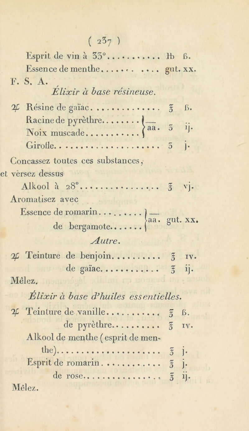Esprit de vin à 35° Ih b. Essence de menthe » gnt. xx. F. S. A. Élixir à base résineuse. 2fj Résine de gaïac 5 6. Racine de pyrèthre I Noix muscade (aa* 0 ^ Girolle 5 j- Concassez toutes ces substances, et vèrsez dessus Alkool à 28° 5 vj. Aromatisez avec Essence de romarin ] — laa. gut. xx. de bergamote ( si utre. If Teinture de benjoin 5 iv. de gaïac 5 d* Mêlez. ixir à base d}huiles essentielles. 'If Teinture de vanille 5 ti. de pyrèthre g iv. Alkool de menthe ( esprit de men- the^, q ]. Esprit de romarin 5 j* de rose t § ij. Mêlez.