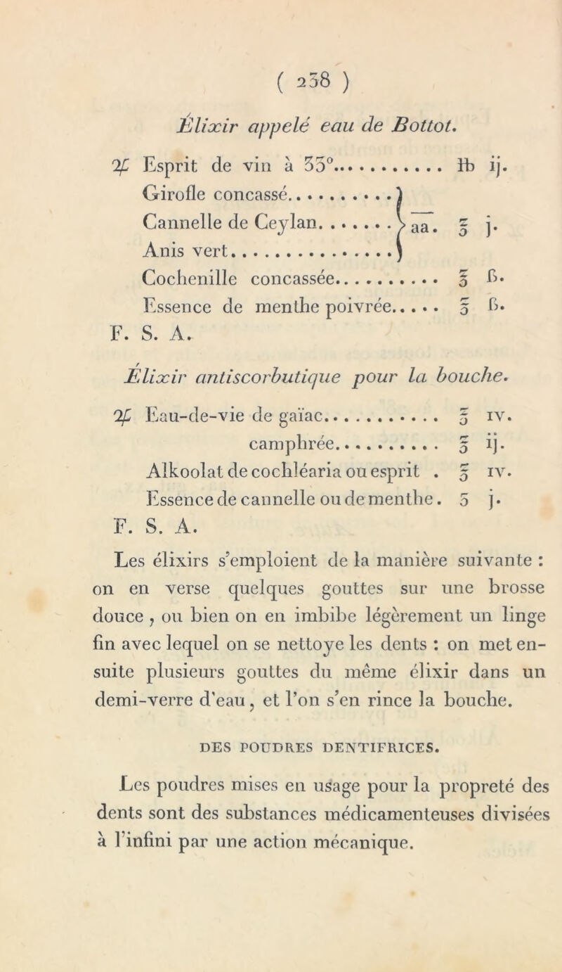 Élixir appelé eau de Bottot. % Esprit de vin à 55° ïb ij. Girofle concassé.. . Cannelle de Ceylan Anis vert Cochenille concassée § h. Essence de menthe poivrée 5 h* F. S. A. Élixir antiscorbutique pour la bouche. Eau-de-vie de gaïae 5 iv. camphrée 5 ij. Alkoolat de cocldéaria ou esprit . 5 iv. Essence de cannelle ou de menthe .5 j • F. S. A. Les élixirs s’emploient de la manière suivante : on en verse quelques gouttes sur une brosse douce , ou bien on en imbibe légèrement un linge fin avec lequel on se nettoye les dents : on met en- suite plusieurs gouttes du même élixir dans un demi-verre d'eau, et l’on s’en rince la bouche. DES POUDRES DENTIFRICES. Les poudres mises en usage pour la propreté des dents sont des substances médicamenteuses divisées à finfini par une action mécanique.