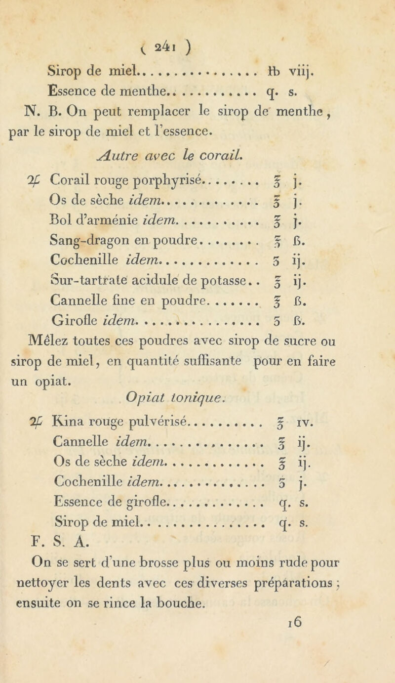 Sirop de miel fb viij. Essence de menthe q. s. N. B. On peut remplacer le sirop de menthe , par le sirop de miel et l’essence. u4.utre avec le corail. Corail rouge porphyrisé f j. Os de sèche idem 5 j. Bol d’arménie idem ^ j. Sang-dragon en poudre Sj fi. Cochenille idem 5 ij. Sur-tartrate acidulé de potasse.. 5 ij. Cannelle fine en poudre 5 b* Girofle idem 5 h. Mêlez toutes ces poudres avec sirop de sucre ou sirop de miel, en quantité suffisante pour en faire un opiat. Opiat tonique. Rina rouge pulvérisé § iv. Cannelle idem 5 ij. Os de sèche idem § ij. Cochenille idem 5 j. Essence de girofle q. s. Sirop de miel q. s. F. S. A. On se sert d’une brosse plus ou moins rude pour nettoyer les dents avec ces diverses préparations ; ensuite on se rince la bouche. 16