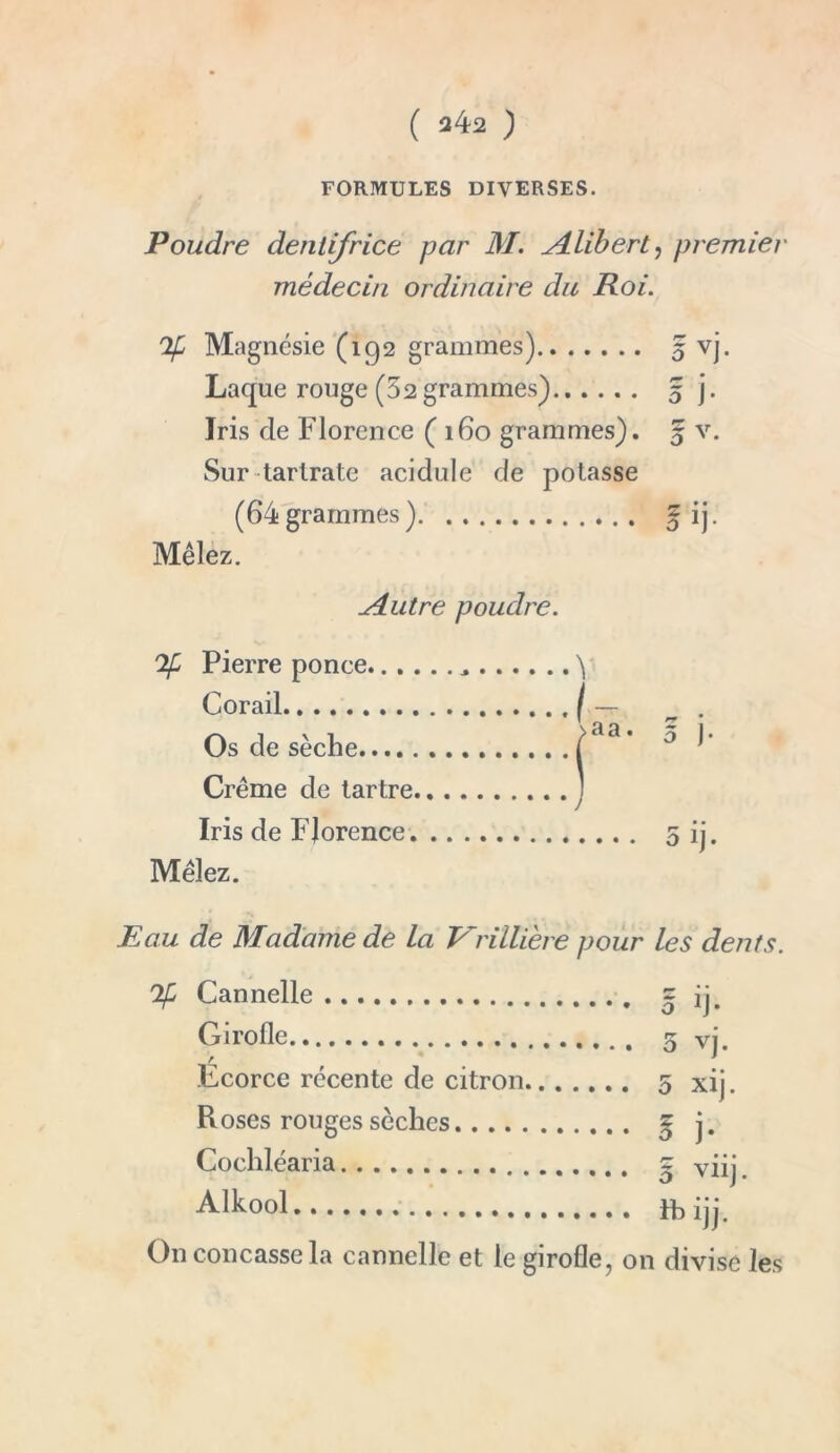 FORMULES DIVERSES. Poudre dentifrice par M. Alibert, premier médecin ordinaire du Roi. If Magnésie (192 grammes) 5 vj. Laque rouge (52 grammes) 5 j. Iris de Florence (160 grammes). 5 v. Sur tartrate acidulé de potasse (64grammes) f ij. Mêlez. Autre poudre. If Pierre ponce ^ Corail Os de sèche >aa • 5 J* Crème de tartre Iris de Florence Mêlez. Eau de Madame de La Vriiliere pour les dents. lé Cannelle Girolle Ecorce récente de citron Roses rouges sèches Cochléaria Alkool 5 ij- 5 vj. 5 xij. I j- 5 viij. itijj. On concasse la cannelle et le girofle, on divise les