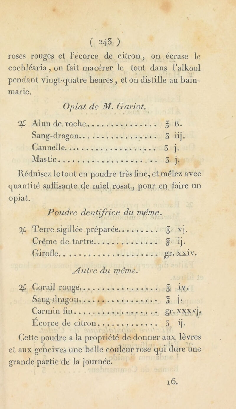 ( 343 ) roses ronges et l’écorce de citron, on écrase le cochléaria, on fait macérer le tout dans Falkool r >' * * - '» < pendant vingt-quatre heures , et on distille au bain- marie. Opicit de M. Gariot. Alun de roche § h. Sang-dragon 5 iij. Cannelle . 5 j. Mastic 5 j. Réduisez le tout en poudre très line, et mêlez avec quantité suffisante de miel rosat, pour en faire un opiat. Poudre dentifrice du même. Tf Terre sigillée préparée 5 vj. Crème de tartre 5 ij. Girolle ,gr. xxiv. jdLutre du même. Tfi Corail rouge 5 iv. Sang-dragon j* Carmin lin gr. xxx yj? Ecorce de citron. . 5 ij. Cette poudre a la propriété de donner aux lèvres et aux gencives une belle couleur rose qui dure une grande partie de la journée.