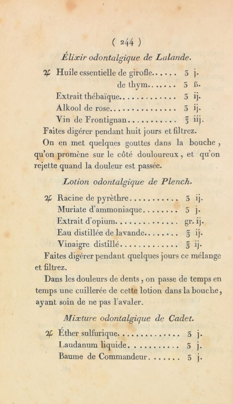 ( 2/(4 ) / Elixir odontalgique de Lalande. % Huile essentielle de girofle... de thym.. .. Extrait thébaïque Alkool de rose Yin de Frontignan ... 5 “j* Faites digérer pendant huit jours et filtrez. On en met quelques gouttes dans la bouche , qu’on promène sur le côté douloureux , et qu’on rejette quand la douleur est passée. Lotion odontalgique de Plench. % Racine de pyrèthre Muriate d’ammoniaque ... 5 j. Extrait d’opium Eau distillée de lavande r? * * Vinaigre distillé Faites digérer pendant quelques jours ce mélange et filtrez. Dans les douleurs de dents , on passe de temps en temps une cuillerée de cette lotion dans la bouche, ayant soin de ne pas l’avaler. Mixture odontalgique de Cadet. r % Ether sulfurique 5 j. Laudanum liquide 5 j.
