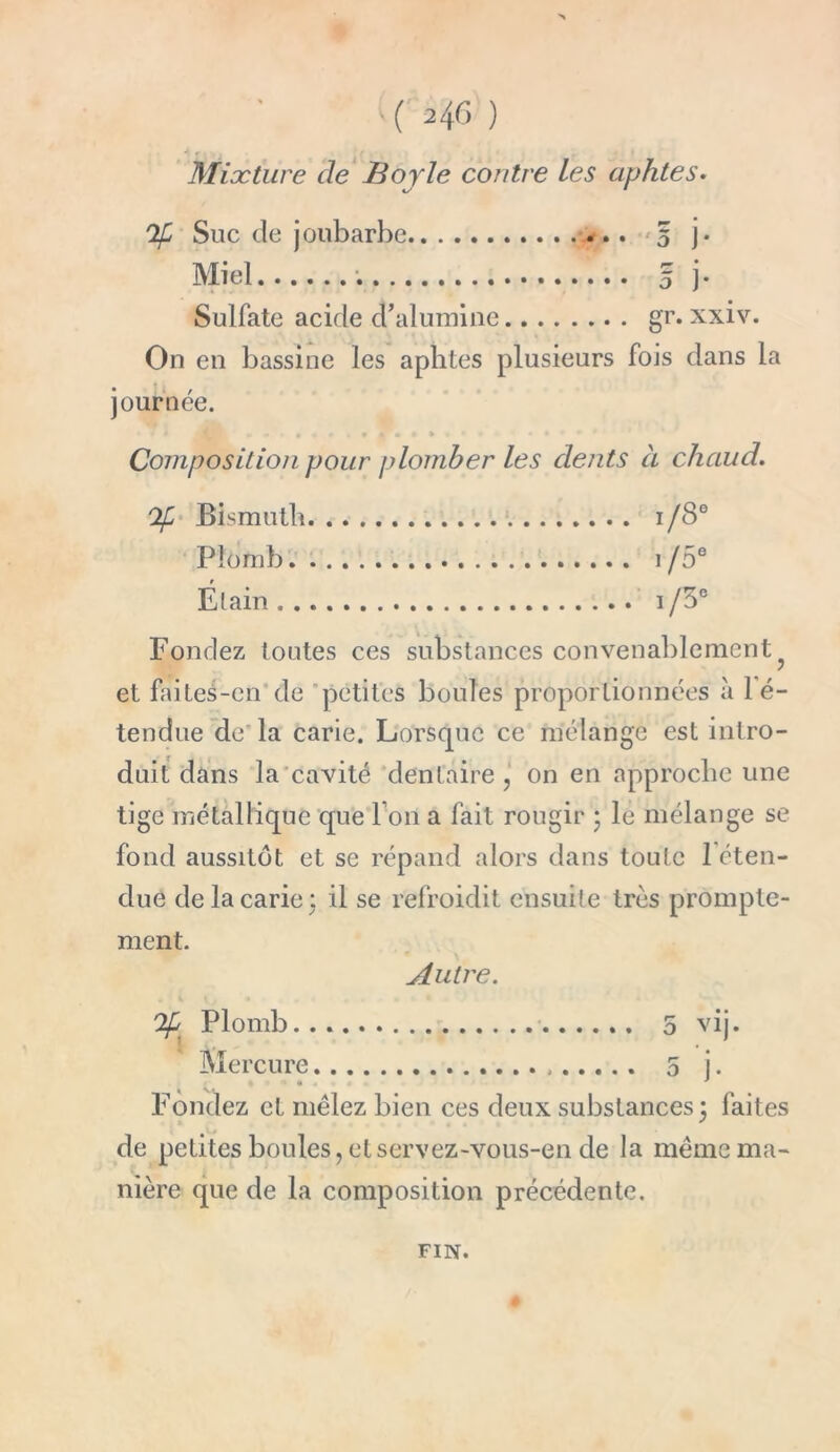 Mixture de Boy le contre les aphtes. Of Suc de joubarbe 5 j. Miel y 5 j- Sulfate acide d’alumine gr. xxiv. On en bassine les aphtes plusieurs fois dans la journée. Composition pour plomber les dents à chaud. Of Bismuth i/S Plomb 1 /5' Étain i/3 Fondez toutes ces substances convenablement et faites-en de petites boules proportionnées à lé- tendue de la carie. Lorsque ce mélange est intro- duit dans la cavité dentaire, on en approche une tige métallique que l’on a fait rougir 5 le mélange se fond aussitôt et se répand alors dans toute l’éten- due de la carie: il se refroidit ensuite très prompte- ment. Autre. Plomb... 5 vij. Mercure 5 j. Fondez et mêlez bien ces deux substances 3 faites de petites boules, et servez-vous-en de la même ma- nière que de la composition précédente. FIN.